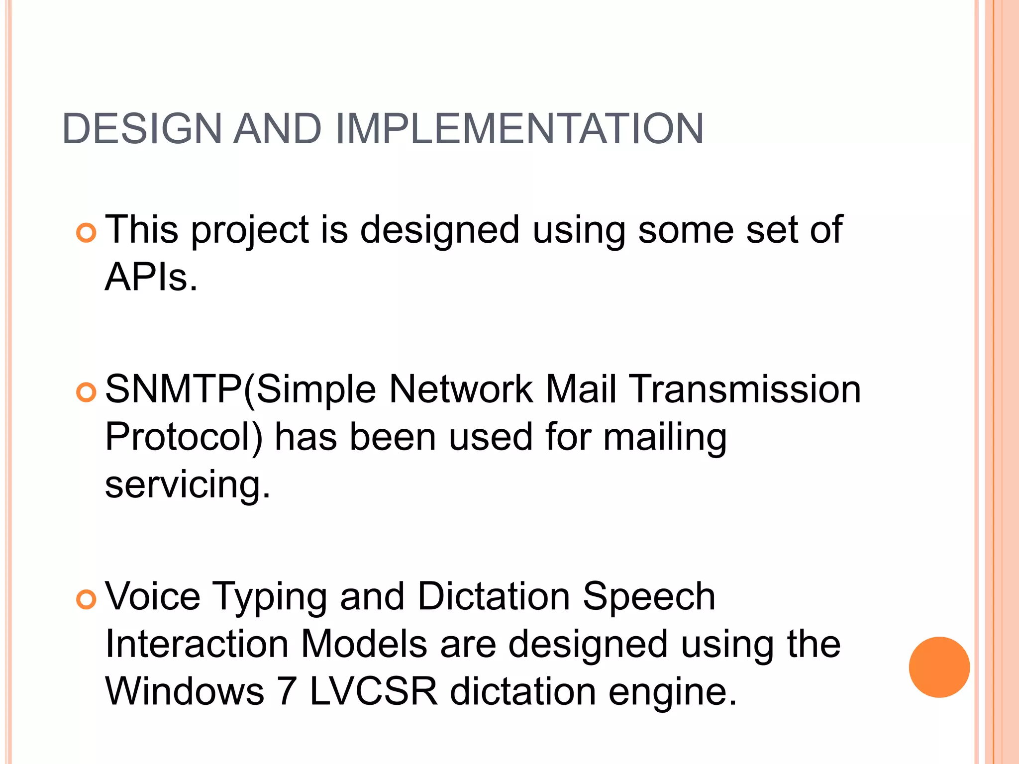 DESIGN AND IMPLEMENTATION
 This

project is designed using some set of
APIs.

 SNMTP(Simple

Network Mail Transmission
Protocol) has been used for mailing
servicing.

 Voice

Typing and Dictation Speech
Interaction Models are designed using the
Windows 7 LVCSR dictation engine.

 