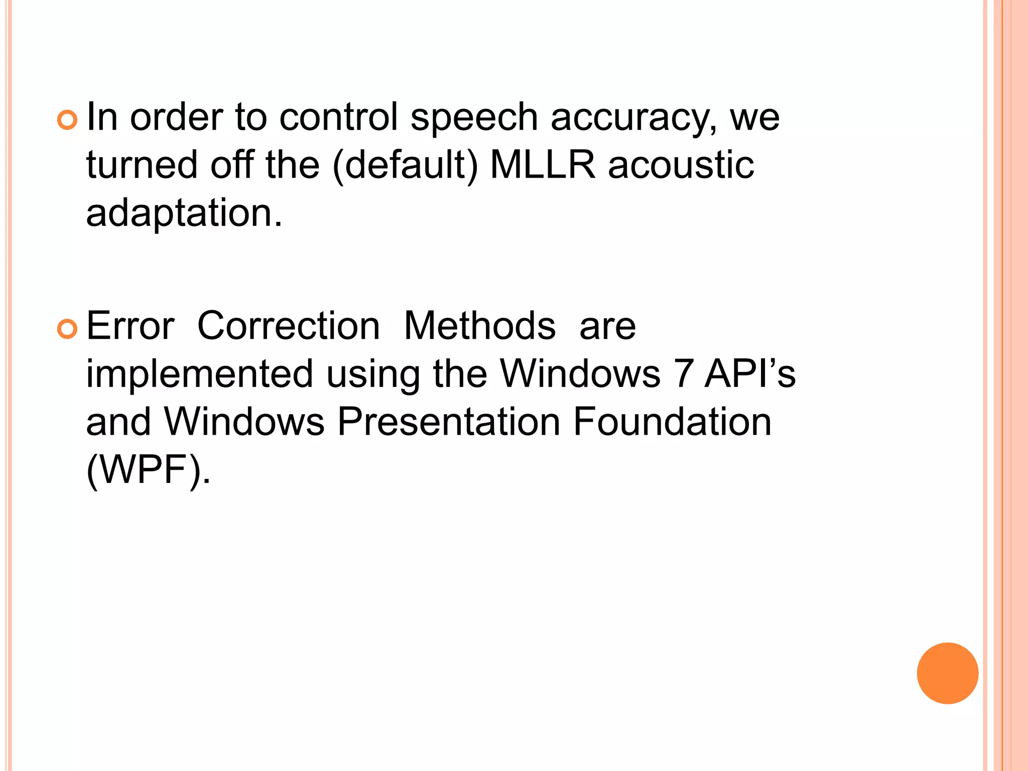  In

order to control speech accuracy, we
turned off the (default) MLLR acoustic
adaptation.

 Error

Correction Methods are
implemented using the Windows 7 API’s
and Windows Presentation Foundation
(WPF).

 