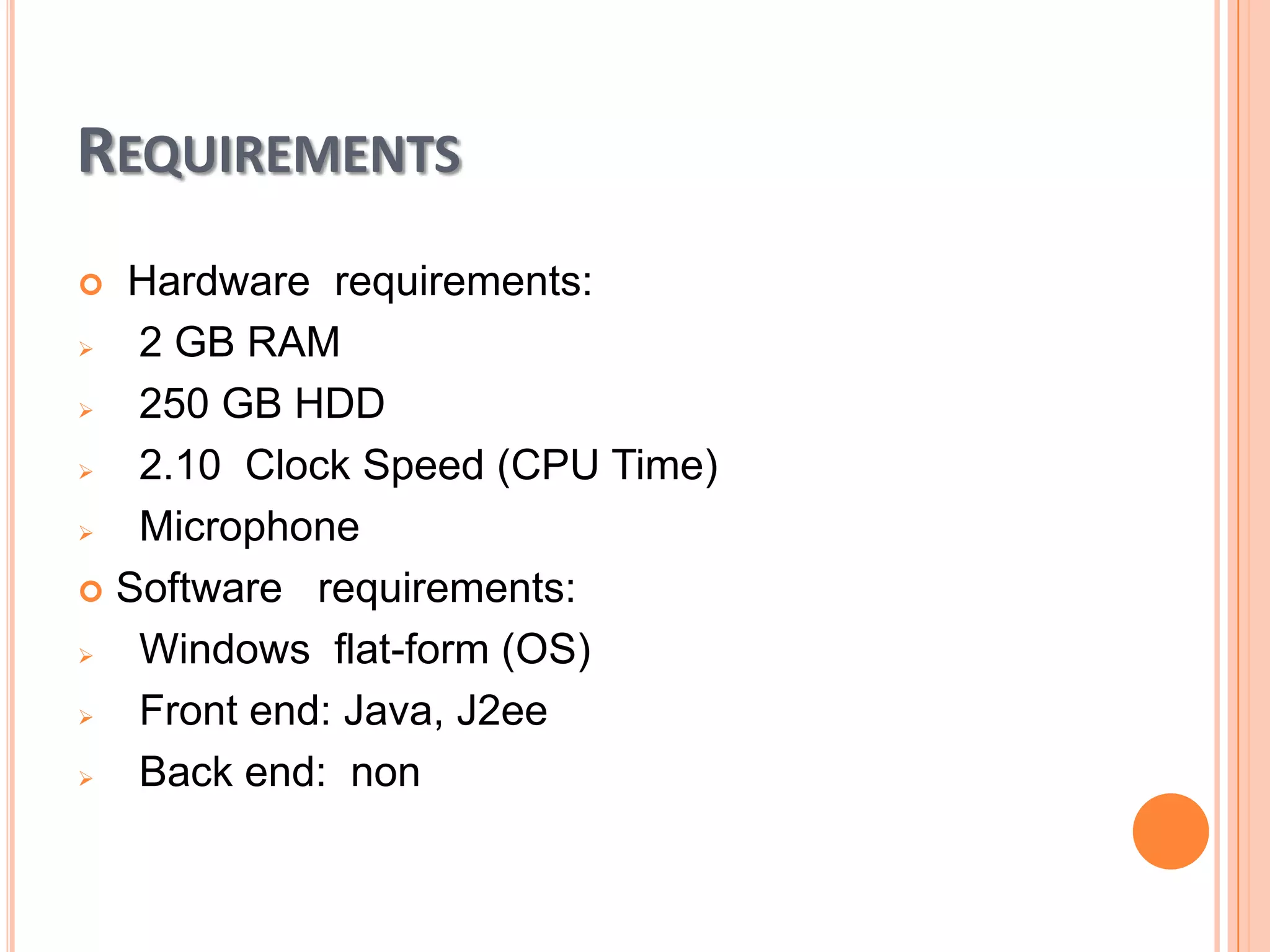 REQUIREMENTS
Hardware requirements:

2 GB RAM

250 GB HDD

2.10 Clock Speed (CPU Time)

Microphone
 Software requirements:

Windows flat-form (OS)

Front end: Java, J2ee

Back end: non


 