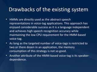 Drawbacks of the existing system HMMs are directly used as the abstract speech representations in voice-tag applications. This approach has enjoyed considerable success as it is a language independent and achieves high speech recognition accuracy while maintaining the low CPU requirement for the HMM-based voice-tag. As long as the targeted number of voice-tags is restricted to two or there dozen in an application, the memory consumption of this strategy is not so good. Another attribute of the HMM-based voice-tag is its speaker-dependence. 