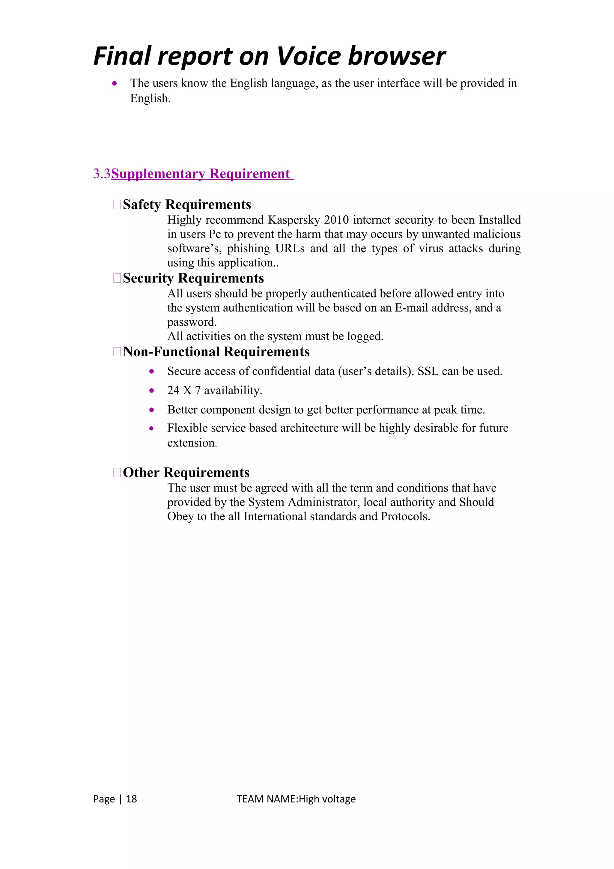 Final report on Voice browser
• The users know the English language, as the user interface will be provided in
English.
3.3Supplementary Requirement
Safety Requirements
Highly recommend Kaspersky 2010 internet security to been Installed
in users Pc to prevent the harm that may occurs by unwanted malicious
software’s, phishing URLs and all the types of virus attacks during
using this application..
Security Requirements
All users should be properly authenticated before allowed entry into
the system authentication will be based on an E-mail address, and a
password.
All activities on the system must be logged.
Non-Functional Requirements
• Secure access of confidential data (user’s details). SSL can be used.
• 24 X 7 availability.
• Better component design to get better performance at peak time.
• Flexible service based architecture will be highly desirable for future
extension.
Other Requirements
The user must be agreed with all the term and conditions that have
provided by the System Administrator, local authority and Should
Obey to the all International standards and Protocols.
Page | 18 TEAM NAME:High voltage
 