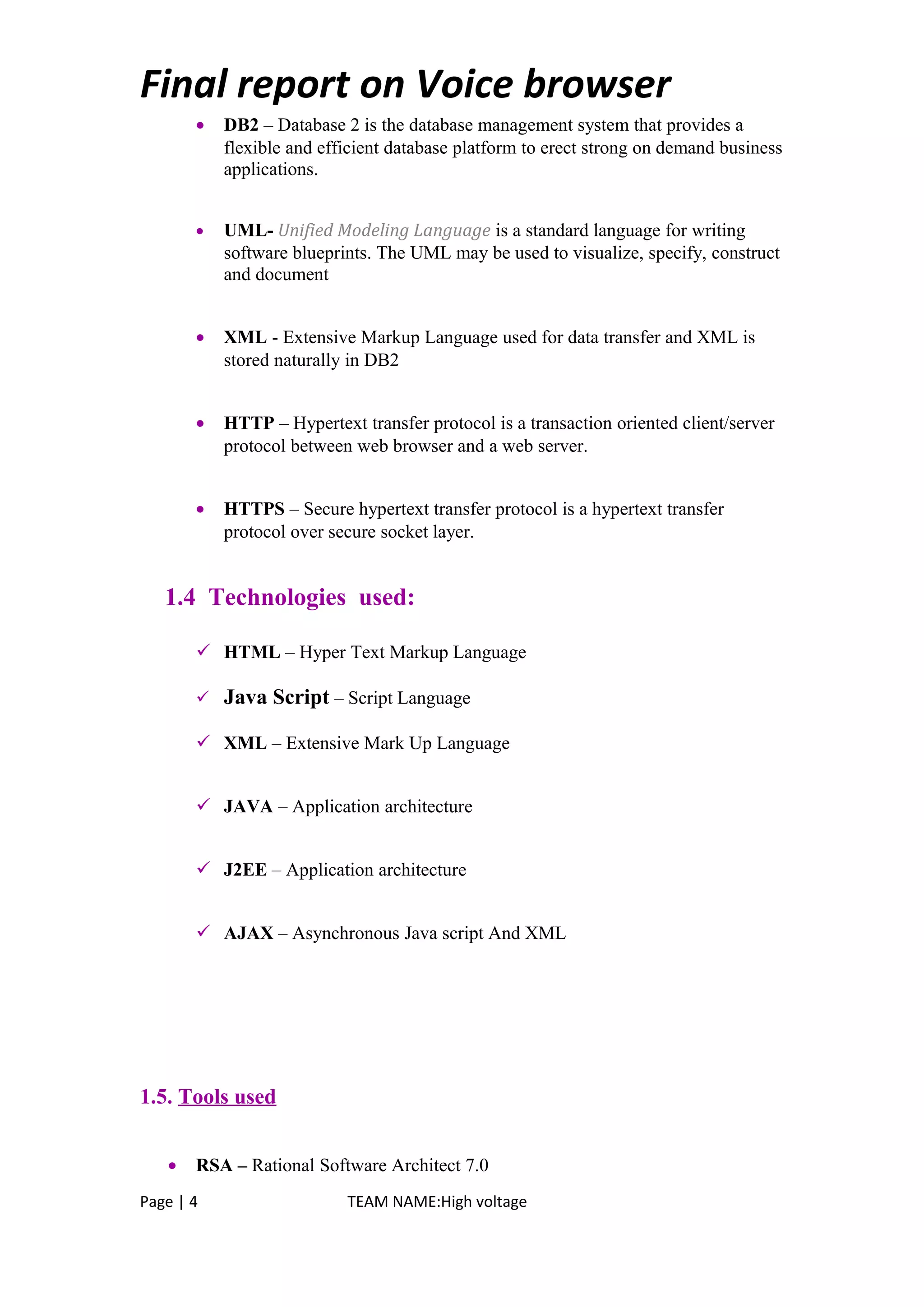 Final report on Voice browser
• DB2 – Database 2 is the database management system that provides a
flexible and efficient database platform to erect strong on demand business
applications.
• UML- Unified Modeling Language is a standard language for writing
software blueprints. The UML may be used to visualize, specify, construct
and document
• XML - Extensive Markup Language used for data transfer and XML is
stored naturally in DB2
• HTTP – Hypertext transfer protocol is a transaction oriented client/server
protocol between web browser and a web server.
• HTTPS – Secure hypertext transfer protocol is a hypertext transfer
protocol over secure socket layer.
1.4 Technologies used:
 HTML – Hyper Text Markup Language
 Java Script – Script Language
 XML – Extensive Mark Up Language
 JAVA – Application architecture
 J2EE – Application architecture
 AJAX – Asynchronous Java script And XML
1.5. Tools used
• RSA – Rational Software Architect 7.0
Page | 4 TEAM NAME:High voltage
 