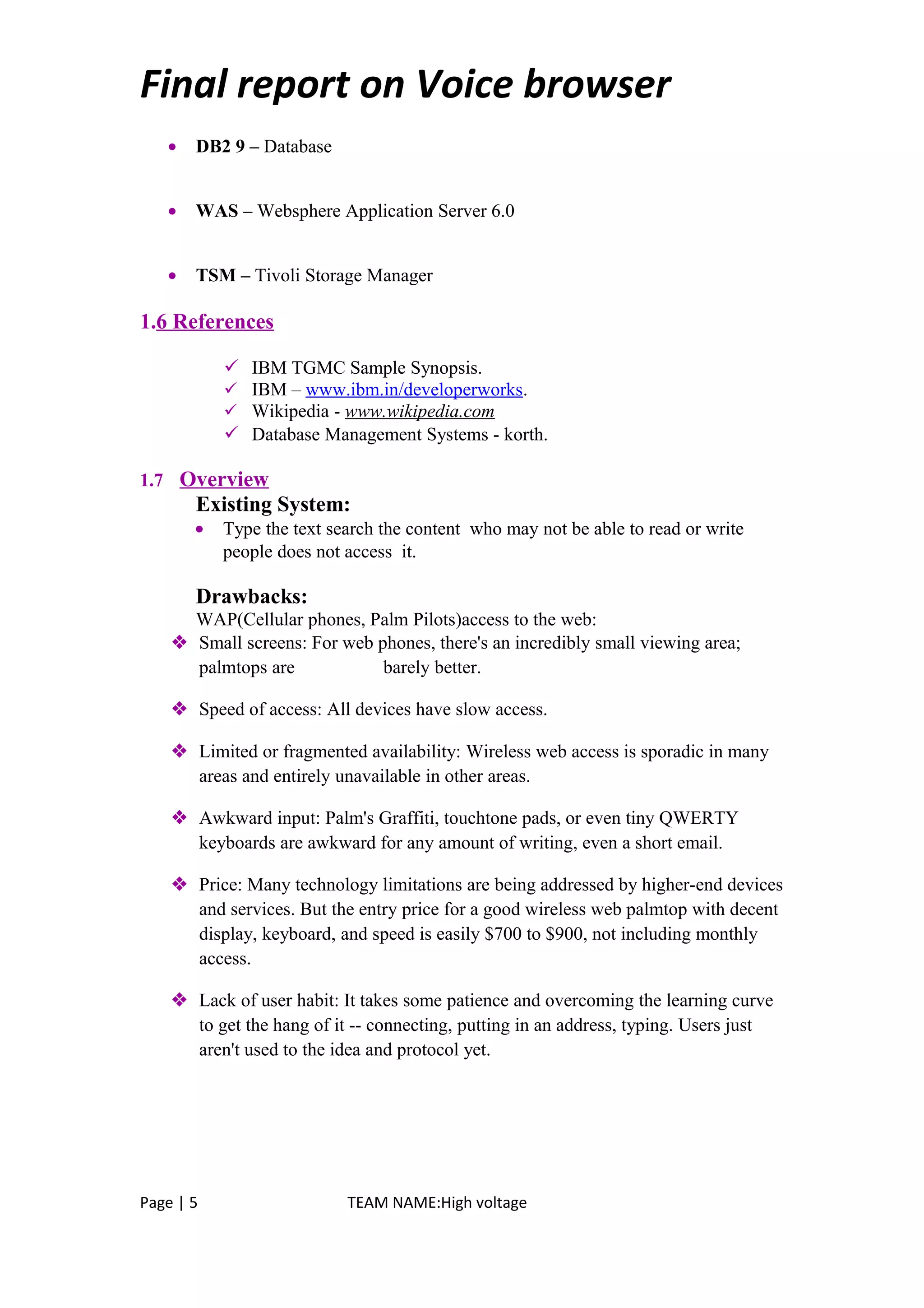 Final report on Voice browser
• DB2 9 – Database
• WAS – Websphere Application Server 6.0
• TSM – Tivoli Storage Manager
1.6 References
 IBM TGMC Sample Synopsis.
 IBM – www.ibm.in/developerworks.
 Wikipedia - www.wikipedia.com
 Database Management Systems - korth.
1.7 Overview
Existing System:
• Type the text search the content who may not be able to read or write
people does not access it.
Drawbacks:
WAP(Cellular phones, Palm Pilots)access to the web:
 Small screens: For web phones, there's an incredibly small viewing area;
palmtops are barely better.
 Speed of access: All devices have slow access.
 Limited or fragmented availability: Wireless web access is sporadic in many
areas and entirely unavailable in other areas.
 Awkward input: Palm's Graffiti, touchtone pads, or even tiny QWERTY
keyboards are awkward for any amount of writing, even a short email.
 Price: Many technology limitations are being addressed by higher-end devices
and services. But the entry price for a good wireless web palmtop with decent
display, keyboard, and speed is easily $700 to $900, not including monthly
access.
 Lack of user habit: It takes some patience and overcoming the learning curve
to get the hang of it -- connecting, putting in an address, typing. Users just
aren't used to the idea and protocol yet.
Page | 5 TEAM NAME:High voltage
 