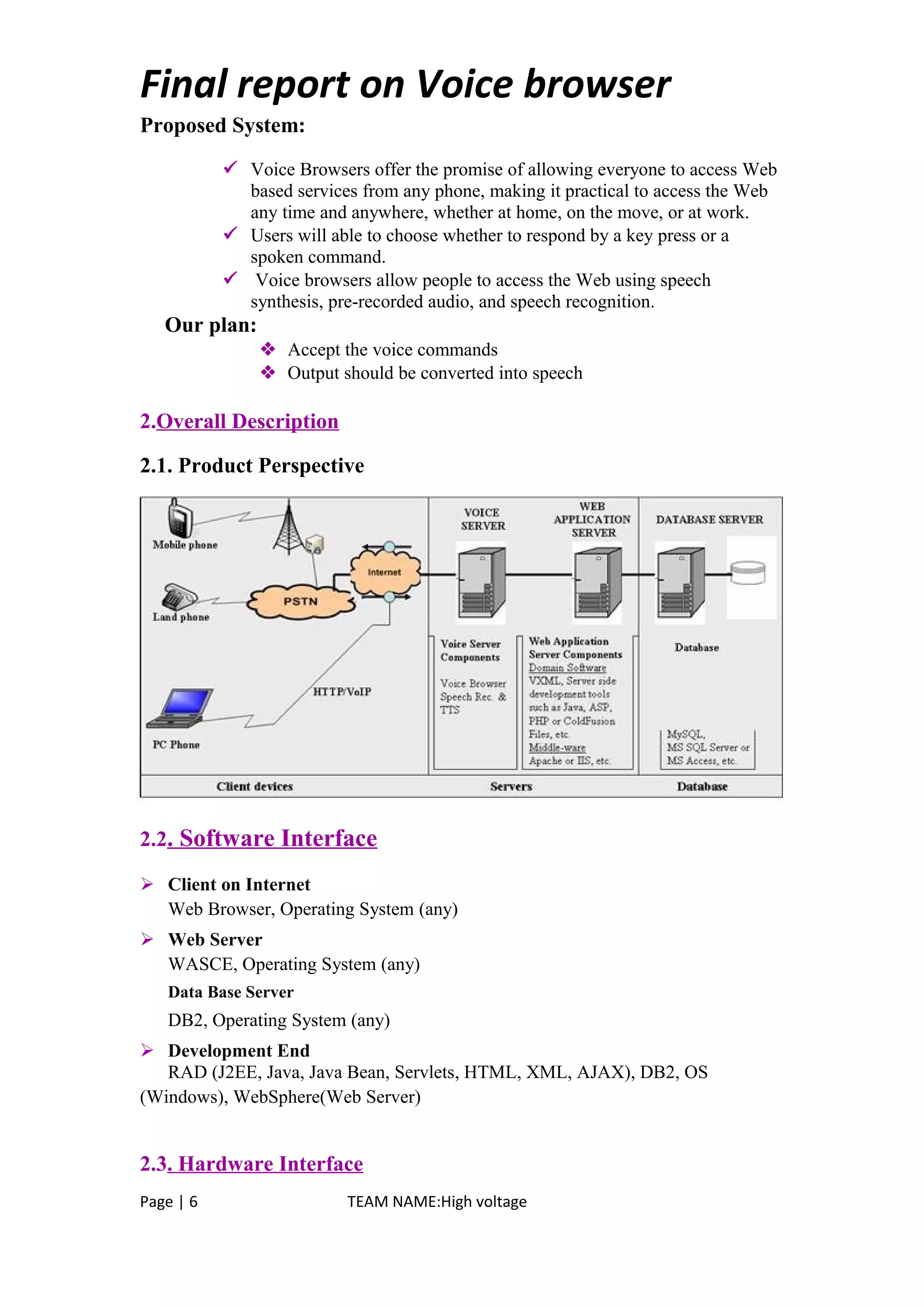 Final report on Voice browser
Proposed System:
 Voice Browsers offer the promise of allowing everyone to access Web
based services from any phone, making it practical to access the Web
any time and anywhere, whether at home, on the move, or at work.
 Users will able to choose whether to respond by a key press or a
spoken command.
 Voice browsers allow people to access the Web using speech
synthesis, pre-recorded audio, and speech recognition.
Our plan:
 Accept the voice commands
 Output should be converted into speech
2.Overall Description
2.1. Product Perspective
2.2. Software Interface
 Client on Internet
Web Browser, Operating System (any)
 Web Server
WASCE, Operating System (any)
Data Base Server
DB2, Operating System (any)
 Development End
RAD (J2EE, Java, Java Bean, Servlets, HTML, XML, AJAX), DB2, OS
(Windows), WebSphere(Web Server)
2.3. Hardware Interface
Page | 6 TEAM NAME:High voltage
 