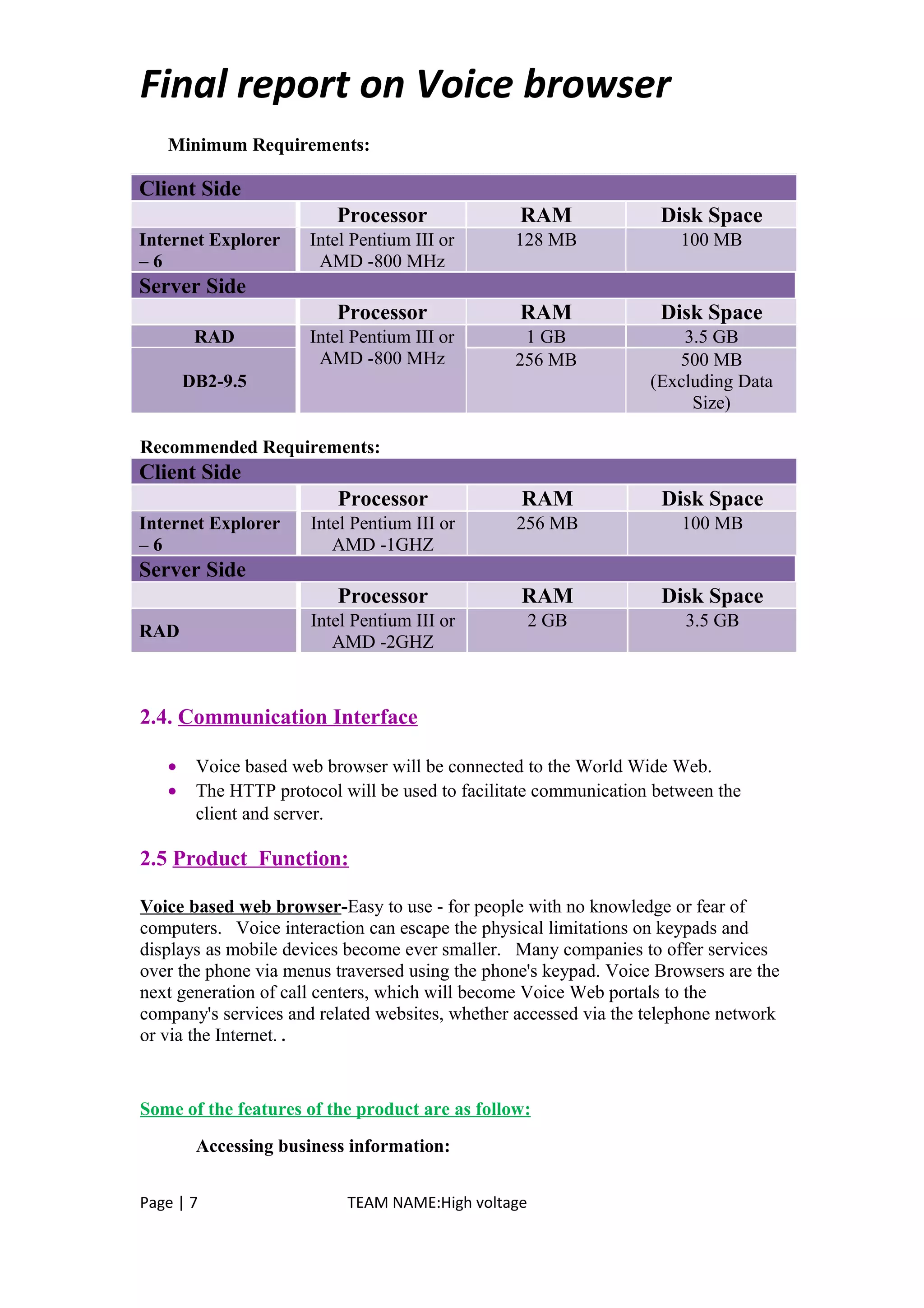 Final report on Voice browser
Minimum Requirements:
Client Side
Processor RAM Disk Space
Internet Explorer
– 6
Intel Pentium III or
AMD -800 MHz
128 MB 100 MB
Server Side
Processor RAM Disk Space
RAD Intel Pentium III or
AMD -800 MHz
1 GB 3.5 GB
DB2-9.5
256 MB 500 MB
(Excluding Data
Size)
Recommended Requirements:
Client Side
Processor RAM Disk Space
Internet Explorer
– 6
Intel Pentium III or
AMD -1GHZ
256 MB 100 MB
Server Side
Processor RAM Disk Space
RAD
Intel Pentium III or
AMD -2GHZ
2 GB 3.5 GB
2.4. Communication Interface
• Voice based web browser will be connected to the World Wide Web.
• The HTTP protocol will be used to facilitate communication between the
client and server.
2.5 Product Function:
Voice based web browser-Easy to use - for people with no knowledge or fear of
computers. Voice interaction can escape the physical limitations on keypads and
displays as mobile devices become ever smaller. Many companies to offer services
over the phone via menus traversed using the phone's keypad. Voice Browsers are the
next generation of call centers, which will become Voice Web portals to the
company's services and related websites, whether accessed via the telephone network
or via the Internet. .
Some of the features of the product are as follow:
Accessing business information:
Page | 7 TEAM NAME:High voltage
 