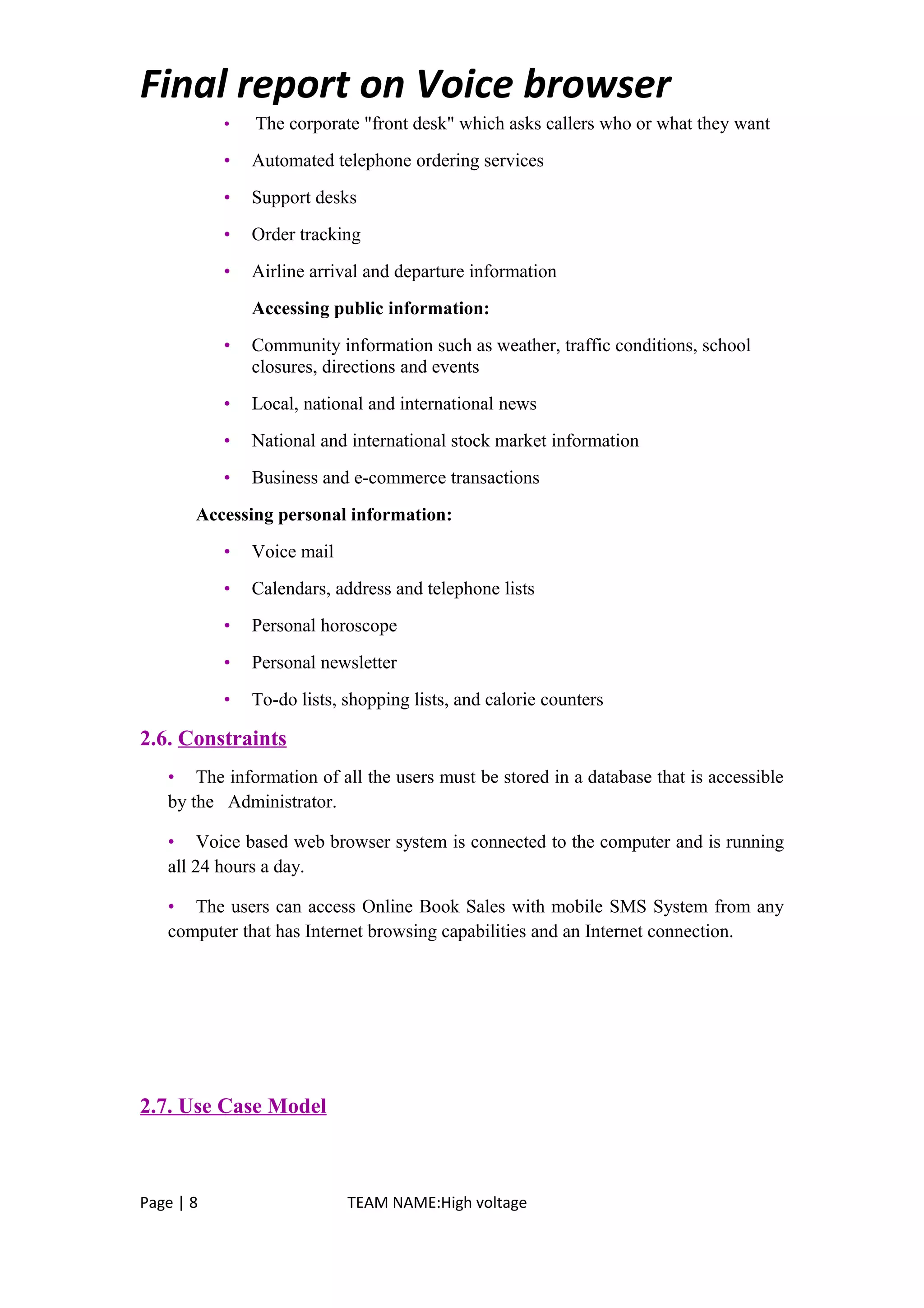Final report on Voice browser
• The corporate "front desk" which asks callers who or what they want
• Automated telephone ordering services
• Support desks
• Order tracking
• Airline arrival and departure information
Accessing public information:
• Community information such as weather, traffic conditions, school
closures, directions and events
• Local, national and international news
• National and international stock market information
• Business and e-commerce transactions
Accessing personal information:
• Voice mail
• Calendars, address and telephone lists
• Personal horoscope
• Personal newsletter
• To-do lists, shopping lists, and calorie counters
2.6. Constraints
• The information of all the users must be stored in a database that is accessible
by the Administrator.
• Voice based web browser system is connected to the computer and is running
all 24 hours a day.
• The users can access Online Book Sales with mobile SMS System from any
computer that has Internet browsing capabilities and an Internet connection.
2.7. Use Case Model
Page | 8 TEAM NAME:High voltage
 