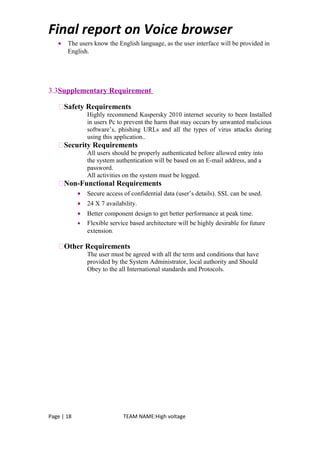 Final report on Voice browser
• The users know the English language, as the user interface will be provided in
English.
3.3Supplementary Requirement
Safety Requirements
Highly recommend Kaspersky 2010 internet security to been Installed
in users Pc to prevent the harm that may occurs by unwanted malicious
software’s, phishing URLs and all the types of virus attacks during
using this application..
Security Requirements
All users should be properly authenticated before allowed entry into
the system authentication will be based on an E-mail address, and a
password.
All activities on the system must be logged.
Non-Functional Requirements
• Secure access of confidential data (user’s details). SSL can be used.
• 24 X 7 availability.
• Better component design to get better performance at peak time.
• Flexible service based architecture will be highly desirable for future
extension.
Other Requirements
The user must be agreed with all the term and conditions that have
provided by the System Administrator, local authority and Should
Obey to the all International standards and Protocols.
Page | 18 TEAM NAME:High voltage
 