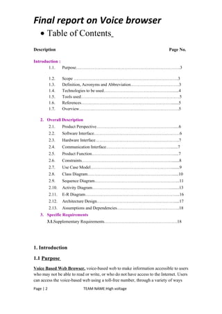Final report on Voice browser
• Table of Contents
Description Page No.
Introduction :
1.1. Purpose……………………………………………………………….3
1.2. Scope ……………………………………………………………….3
1.3. Definition, Acronyms and Abbreviation…………………………….3
1.4. Technologies to be used…………………………………………......4
1.5. Tools used……………………………………………………………5
1.6. References……………………………………………………….......5
1.7. Overview…………………………………………………………….5
2. Overall Description
2.1. Product Perspective……………………………………………….....6
2.2. Software Interface……………………………………………………6
2.3. Hardware Interface…………………………………………………..7
2.4. Communication Interface……………………………………….......7
2.5. Product Function………………………………………………….....7
2.6. Constraints……………………………………………………….......8
2.7. Use Case Model………………………………………………….......9
2.8. Class Diagram…………………………………………………….....10
2.9. Sequence Diagram…………………………………………………...11
2.10. Activity Diagram……………………………………………….........13
2.11. E-R Diagram………………………………………………………....16
2.12. Architecture Design……………………………………………….....17
2.13. Assumptions and Dependencies……………………………………..18
3. Specific Requirements
3.1.Supplementary Requirements……………………………………………18
1. Introduction
1.1 Purpose
Voice Based Web Browser. voice-based web to make information accessible to users
who may not be able to read or write, or who do not have access to the Internet. Users
can access the voice-based web using a toll-free number, through a variety of ways
Page | 2 TEAM NAME:High voltage
 