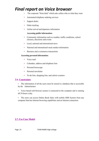 Final report on Voice browser
• The corporate "front desk" which asks callers who or what they want
• Automated telephone ordering services
• Support desks
• Order tracking
• Airline arrival and departure information
Accessing public information:
• Community information such as weather, traffic conditions, school
closures, directions and events
• Local, national and international news
• National and international stock market information
• Business and e-commerce transactions
Accessing personal information:
• Voice mail
• Calendars, address and telephone lists
• Personal horoscope
• Personal newsletter
• To-do lists, shopping lists, and calorie counters
2.6. Constraints
• The information of all the users must be stored in a database that is accessible
by the Administrator.
• Voice based web browser system is connected to the computer and is running
all 24 hours a day.
• The users can access Online Book Sales with mobile SMS System from any
computer that has Internet browsing capabilities and an Internet connection.
2.7. Use Case Model
Page | 8 TEAM NAME:High voltage
 