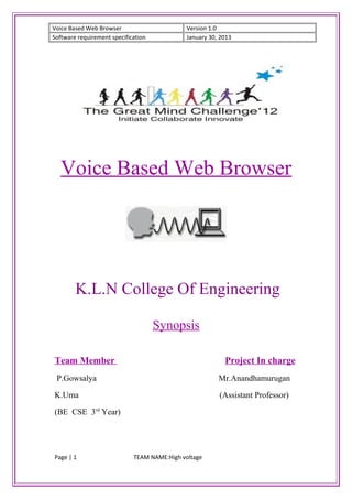 Voice Based Web Browser                       Version 1.0
Software requirement specification            January 30, 2013




  Voice Based Web Browser




        K.L.N College Of Engineering

                                     Synopsis

Team Member                                                Project In charge
 P.Gowsalya                                              Mr.Anandhamurugan

K.Uma                                                    (Assistant Professor)

(BE CSE 3rd Year)




Page | 1                     TEAM NAME:High voltage
 