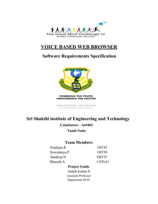 VOICE BASED WEB BROWSER
Software Requirements Specification
Sri Shakthi institute of Engineering and Technology
Coimbatore – 641062
Tamil Nadu
Team Members
Sindujaa.R 10IT47
Sowndarya.P 10IT50
Sandeep.N 10IT35
Bharath.A 11ITL61
Project Guide
Ashok kumar.S
Assistant Professor
Department Of IT
 