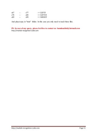 http://matlab-recognition-code.com Page 11
s67 - s77 >> LEFT5
s78 - s88 >> LEFT10
s89 - s99 >> SHOOT
And place/copy in "train" folder. In this case you only need to teach these files.
PS: In case of any query, please feel free to contact us: hamdouchhd@hotmail.com
http://matlab-recognition-code.com
 