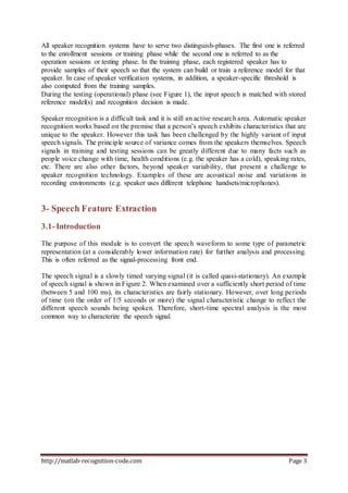 http://matlab-recognition-code.com Page 3
All speaker recognition systems have to serve two distinguish-phases. The first one is referred
to the enrollment sessions or training phase while the second one is referred to as the
operation sessions or testing phase. In the training phase, each registered speaker has to
provide samples of their speech so that the system can build or train a reference model for that
speaker. In case of speaker verification systems, in addition, a speaker-specific threshold is
also computed from the training samples.
During the testing (operational) phase (see Figure 1), the input speech is matched with stored
reference model(s) and recognition decision is made.
Speaker recognition is a difficult task and it is still an active research area. Automatic speaker
recognition works based on the premise that a person’s speech exhibits characteristics that are
unique to the speaker. However this task has been challenged by the highly variant of input
speech signals. The principle source of variance comes from the speakers themselves. Speech
signals in training and testing sessions can be greatly different due to many facts such as
people voice change with time, health conditions (e.g. the speaker has a cold), speaking rates,
etc. There are also other factors, beyond speaker variability, that present a challenge to
speaker recognition technology. Examples of these are acoustical noise and variations in
recording environments (e.g. speaker uses different telephone handsets/microphones).
3- Speech Feature Extraction
3.1-Introduction
The purpose of this module is to convert the speech waveform to some type of parametric
representation (at a considerably lower information rate) for further analysis and processing.
This is often referred as the signal-processing front end.
The speech signal is a slowly timed varying signal (it is called quasi-stationary). An example
of speech signal is shown in Figure 2. When examined over a sufficiently short period of time
(between 5 and 100 ms), its characteristics are fairly stationary. However, over long periods
of time (on the order of 1/5 seconds or more) the signal characteristic change to reflect the
different speech sounds being spoken. Therefore, short-time spectral analysis is the most
common way to characterize the speech signal.
 
