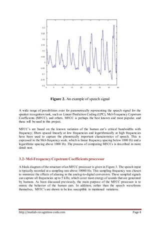 http://matlab-recognition-code.com Page 4
Figure 2. An example of speech signal
A wide range of possibilities exist for parametrically representing the speech signal for the
speaker recognition task, such as Linear Prediction Coding (LPC), Mel-Frequency Cepstrum
Coefficients (MFCC), and others. MFCC is perhaps the best known and most popular, and
these will be used in this project.
MFCC’s are based on the known variation of the human ear’s critical bandwidths with
frequency; filters spaced linearly at low frequencies and logarithmically at high frequencies
have been used to capture the phonetically important characteristics of speech. This is
expressed in the Mel-frequency scale, which is linear frequency spacing below 1000 Hz and a
logarithmic spacing above 1000 Hz. The process of computing MFCCs is described in more
detail next.
3.2-Mel-FrequencyCepstrum Coefficients processor
A block diagram of the structure of an MFCC processor is given in Figure 3. The speech input
is typically recorded at a sampling rate above 10000 Hz. This sampling frequency was chosen
to minimize the effects of aliasing in the analog-to-digital conversion. These sampled signals
can capture all frequencies up to 5 kHz, which cover most energy of sounds that are generated
by humans. As been discussed previously, the main purpose of the MFCC processor is to
mimic the behavior of the human ears. In addition, rather than the speech waveforms
themselves, MFFC’s are shown to be less susceptible to mentioned variations.
 