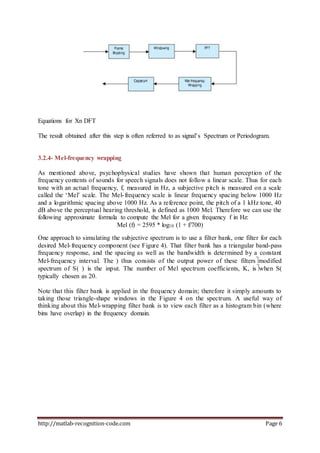 http://matlab-recognition-code.com Page 6
Equations for Xn DFT
The result obtained after this step is often referred to as signal’s Spectrum or Periodogram.
3.2.4- Mel-frequency wrapping
As mentioned above, psychophysical studies have shown that human perception of the
frequency contents of sounds for speech signals does not follow a linear scale. Thus for each
tone with an actual frequency, f, measured in Hz, a subjective pitch is measured on a scale
called the ‘Mel’ scale. The Mel-frequency scale is linear frequency spacing below 1000 Hz
and a logarithmic spacing above 1000 Hz. As a reference point, the pitch of a 1 kHz tone, 40
dB above the perceptual hearing threshold, is defined as 1000 Mel. Therefore we can use the
following approximate formula to compute the Mel for a given frequency f in Hz:
Mel (f) = 2595 * log10 (1 + f/700)
One approach to simulating the subjective spectrum is to use a filter bank, one filter for each
desired Mel-frequency component (see Figure 4). That filter bank has a triangular band-pass
frequency response, and the spacing as well as the bandwidth is determined by a constant
Mel-frequency interval. The ) thus consists of the output power of these filtersmodified
spectrum of S( ) is the input. The number of Mel spectrum coefficients, K, iswhen S(
typically chosen as 20.
Note that this filter bank is applied in the frequency domain; therefore it simply amounts to
taking those triangle-shape windows in the Figure 4 on the spectrum. A useful way of
thinking about this Mel-wrapping filter bank is to view each filter as a histogram bin (where
bins have overlap) in the frequency domain.
 