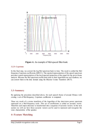 http://matlab-recognition-code.com Page 7
Figure 4. An example of Mel-spaced filter-bank
3.2.5- Cepstrum
In this final step, we convert the log Mel spectrum back to time. The result is called the Mel
frequency Cepstrum coefficients (MFCC). The cepstral representation of the speech spectrum
provides a good representation of the local spectral properties of the signal for the given frame
analysis. Because the Mel spectrum coefficients (and so their logarithm) are real numbers, we
can convert them to the time domain using the Discrete Cosine Transform (DCT).
3.3-Summary
By applying the procedure described above, for each speech frame of around 30msec with
overlap, a set of Mel-frequency Cepstrum coefficients is computed.
These are result of a cosine transform of the logarithm of the short-term power spectrum
expressed on a Mel-frequency scale. This set of coefficients is called an acoustic vector.
Therefore each input utterance is transformed into a sequence of acoustic vectors. In the next
section we will see how those acoustic vectors can be used to represent and recognize the
voice characteristic of the speaker.
4- Feature Matching
 