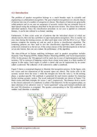 http://matlab-recognition-code.com Page 8
4.1-Introduction
The problem of speaker recognition belongs to a much broader topic in scientific and
engineering so called pattern recognition. The goal of pattern recognition is to classify objects
of interest into one of a number of categories or classes. The objects of interest are generically
called patterns and in our case are sequences of acoustic vectors that are extracted from an
input speech using the techniques described in the previous section. The classes here refer to
individual speakers. Since the classification procedure in our case is applied on extracted
features, it can be also referred to as feature matching.
Furthermore, if there exists some set of patterns that the individual classes of which are
already known, then one has a problem in supervised pattern recognition. This is exactly our
case since during the training session, we label each input voice with the ID (s1 to sn). These
patterns comprise the training set and are used to derive a classification algorithm. The
remaining patterns are then used to test the classification algorithm; these patterns are
collectively referred to as the test set. If the correct classes of the individual patterns in the test
set are also known, then one can evaluate the performance of the algorithm.
The state-of-the-art in feature matching techniques used in speaker recognition includes
Dynamic Time Warping (DTW), Hidden Markov Modeling (HMM), and Vector Quantization
(VQ). In this project, the VQ approach will be used, due to ease of implementation and high
accuracy. VQ is a process of mapping vectors from a large vector space to a finite number of
regions in that space. Each region is called a cluster and can be represented by its center
called a codeword. The collection of all codeword is called a codebook.
Figure 5 shows a conceptual diagram to illustrate this recognition process. In the figure, only
two voices and two dimensions of the acoustic space are shown. The circles refer to the
acoustic vectors from the voice 1 while the triangles are from the voice 2. In the training
phase, a speaker-specific VQ codebook is generated for each known speaker by clustering
his/her training acoustic vectors. The result codeword (Centroids) are shown in Figure 5 by
black circles and black triangles for voices 1 and 2, respectively. The distance from a vector
to the closest codeword of a codebook is called a VQ-distortion. In the recognition phase, an
input utterance of an unknown voice is “vector-quantized” using each trained codebook and
the total VQ distortion is computed. The speaker corresponding to the VQ codebook with
smallest total distortion is identified.
 