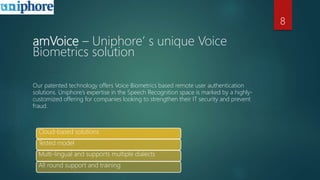amVoice – Uniphore’ s unique Voice
Biometrics solution
Our patented technology offers Voice Biometrics based remote user authentication
solutions. Uniphore’s expertise in the Speech Recognition space is marked by a highly-
customized offering for companies looking to strengthen their IT security and prevent
fraud.
Cloud-based solutions
Tested model
Multi-lingual and supports multiple dialects
All round support and training
8
 