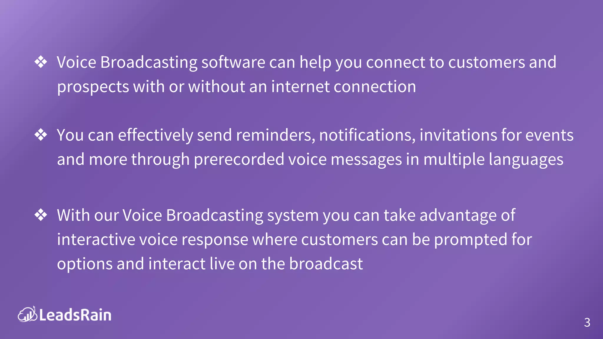 ❖ Voice Broadcasting software can help you connect to customers and
prospects with or without an internet connection
❖ You can effectively send reminders, notifications, invitations for events
and more through prerecorded voice messages in multiple languages
❖ With our Voice Broadcasting system you can take advantage of
interactive voice response where customers can be prompted for
options and interact live on the broadcast
3
 