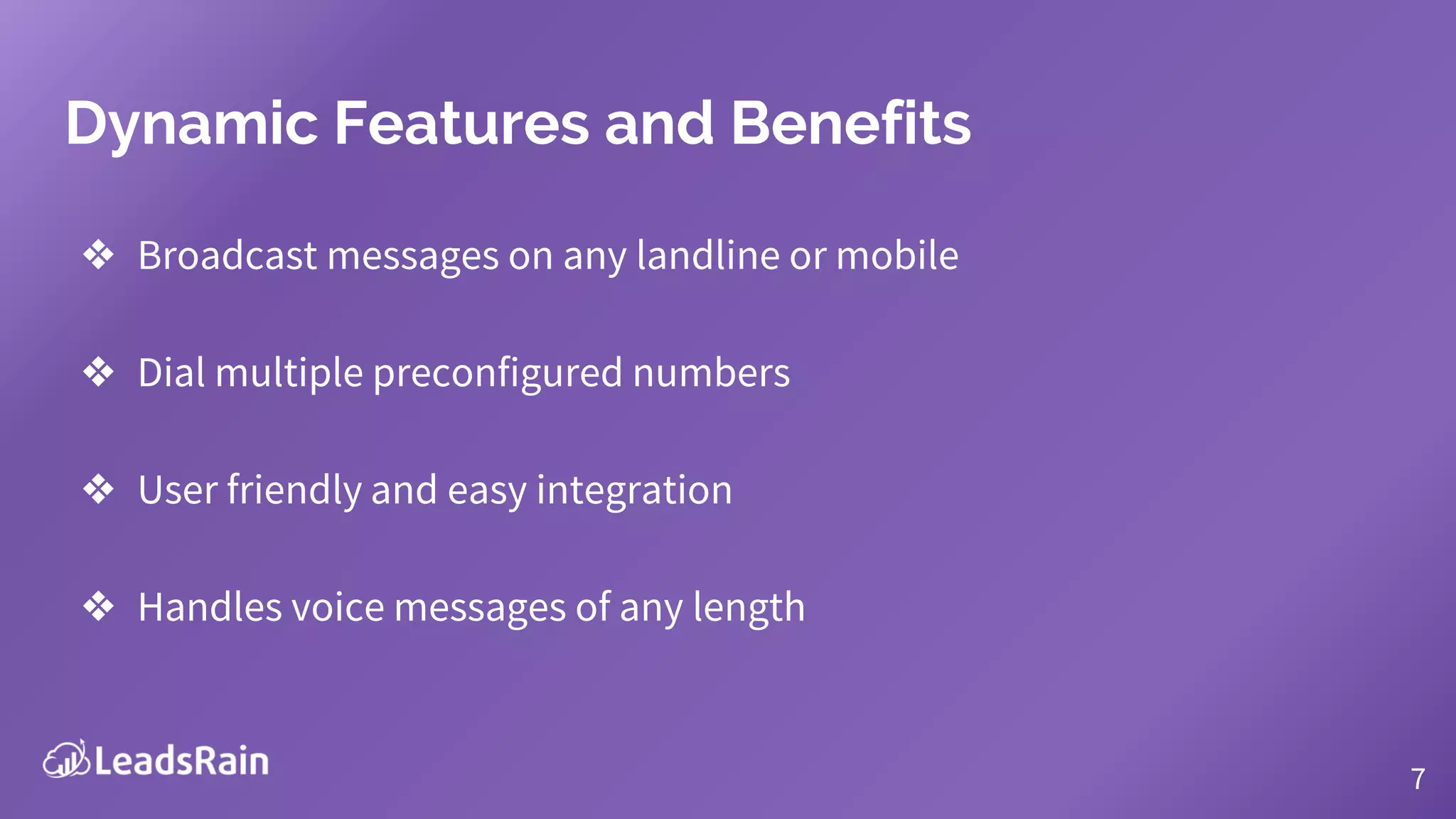 Dynamic Features and Benefits
❖ Broadcast messages on any landline or mobile
❖ Dial multiple preconfigured numbers
❖ User friendly and easy integration
❖ Handles voice messages of any length
7
 