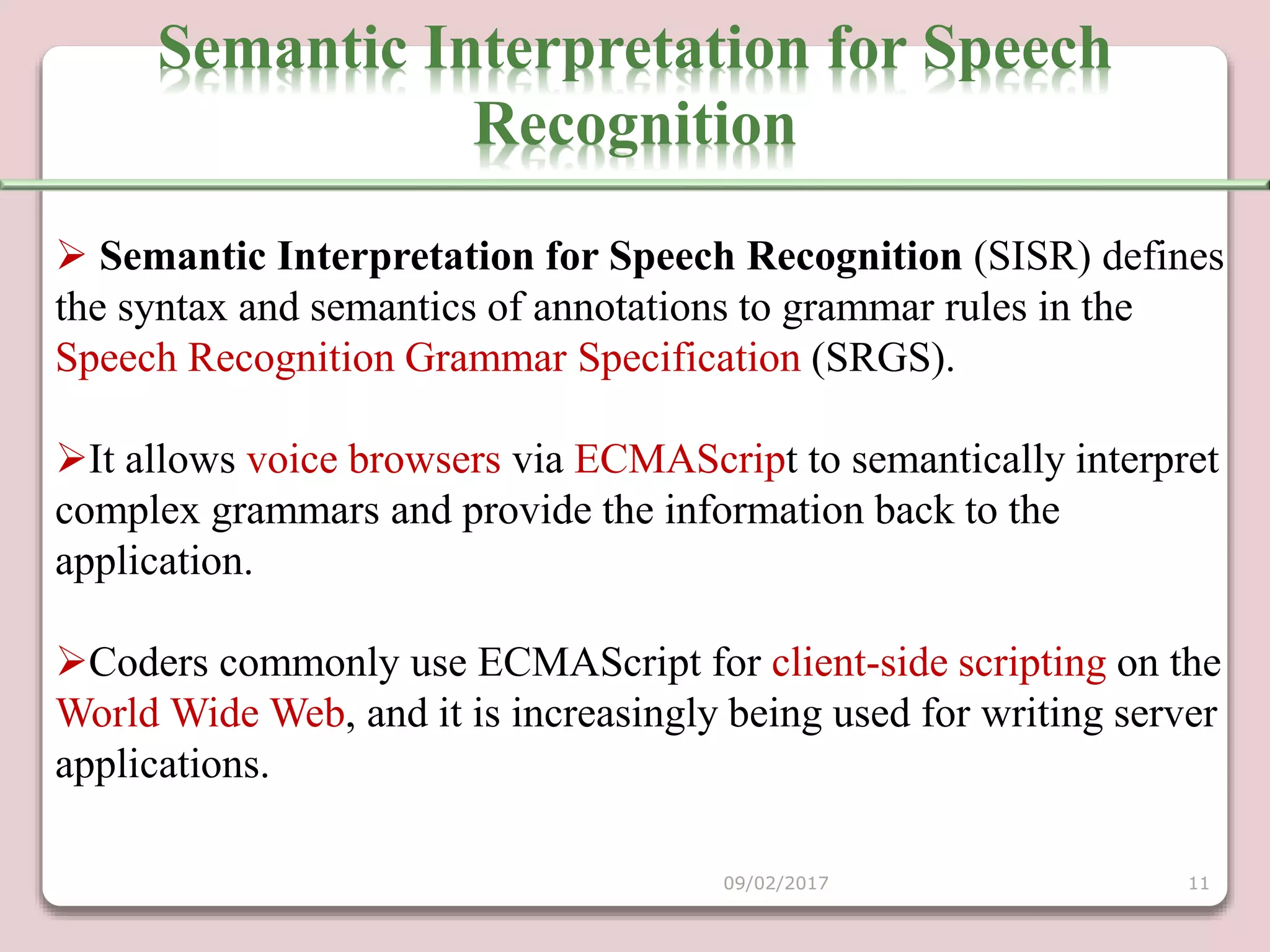  Semantic Interpretation for Speech Recognition (SISR) defines
the syntax and semantics of annotations to grammar rules in the
Speech Recognition Grammar Specification (SRGS).
It allows voice browsers via ECMAScript to semantically interpret
complex grammars and provide the information back to the
application.
Coders commonly use ECMAScript for client-side scripting on the
World Wide Web, and it is increasingly being used for writing server
applications.
Semantic Interpretation for Speech
Recognition
09/02/2017 11
 