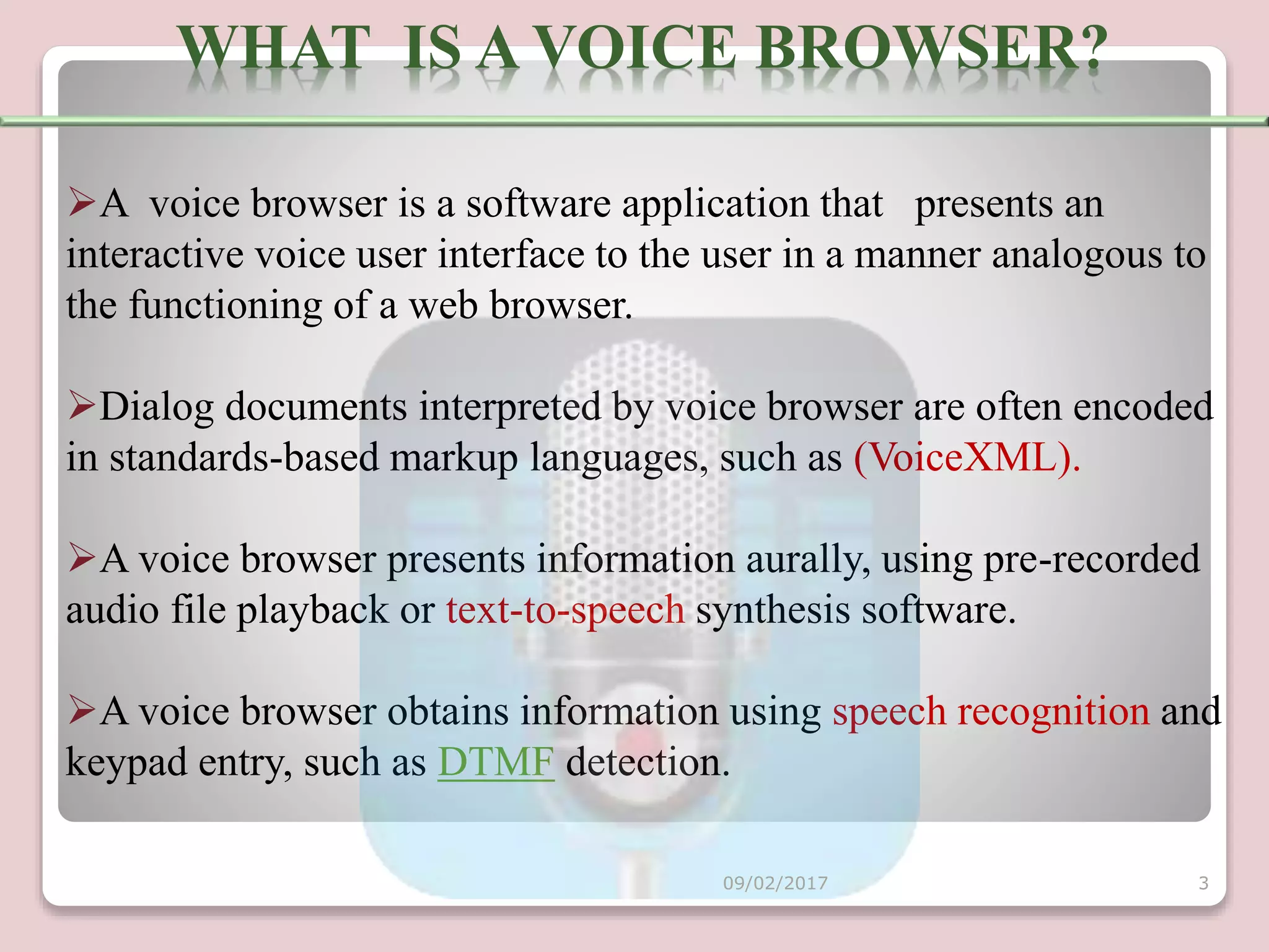 A voice browser is a software application that presents an
interactive voice user interface to the user in a manner analogous to
the functioning of a web browser.
Dialog documents interpreted by voice browser are often encoded
in standards-based markup languages, such as (VoiceXML).
A voice browser presents information aurally, using pre-recorded
audio file playback or text-to-speech synthesis software.
A voice browser obtains information using speech recognition and
keypad entry, such as DTMF detection.
WHAT IS A VOICE BROWSER?
09/02/2017 3
 