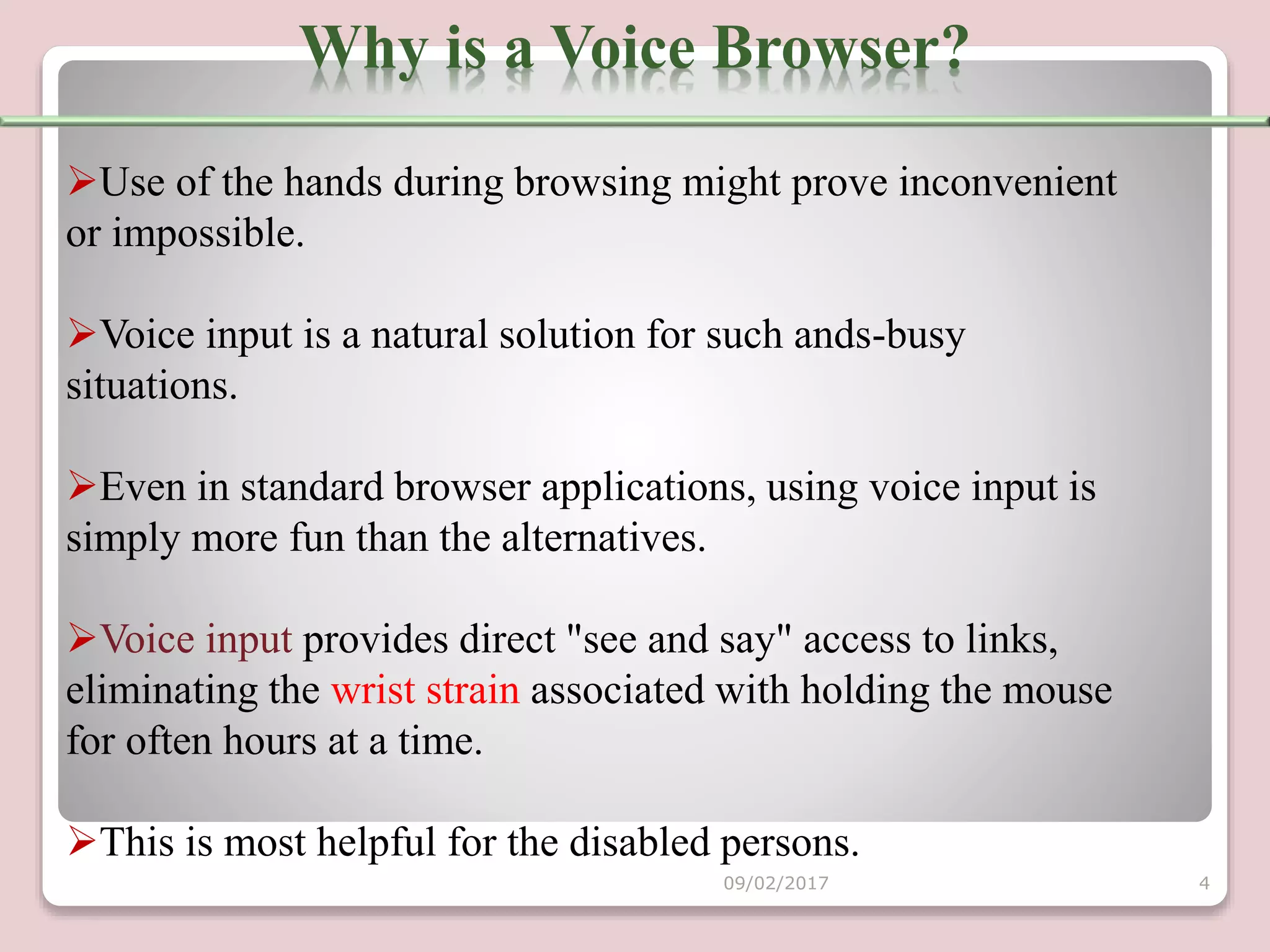 Use of the hands during browsing might prove inconvenient
or impossible.
Voice input is a natural solution for such ands-busy
situations.
Even in standard browser applications, using voice input is
simply more fun than the alternatives.
Voice input provides direct "see and say" access to links,
eliminating the wrist strain associated with holding the mouse
for often hours at a time.
This is most helpful for the disabled persons.
Why is a Voice Browser?
09/02/2017 4
 