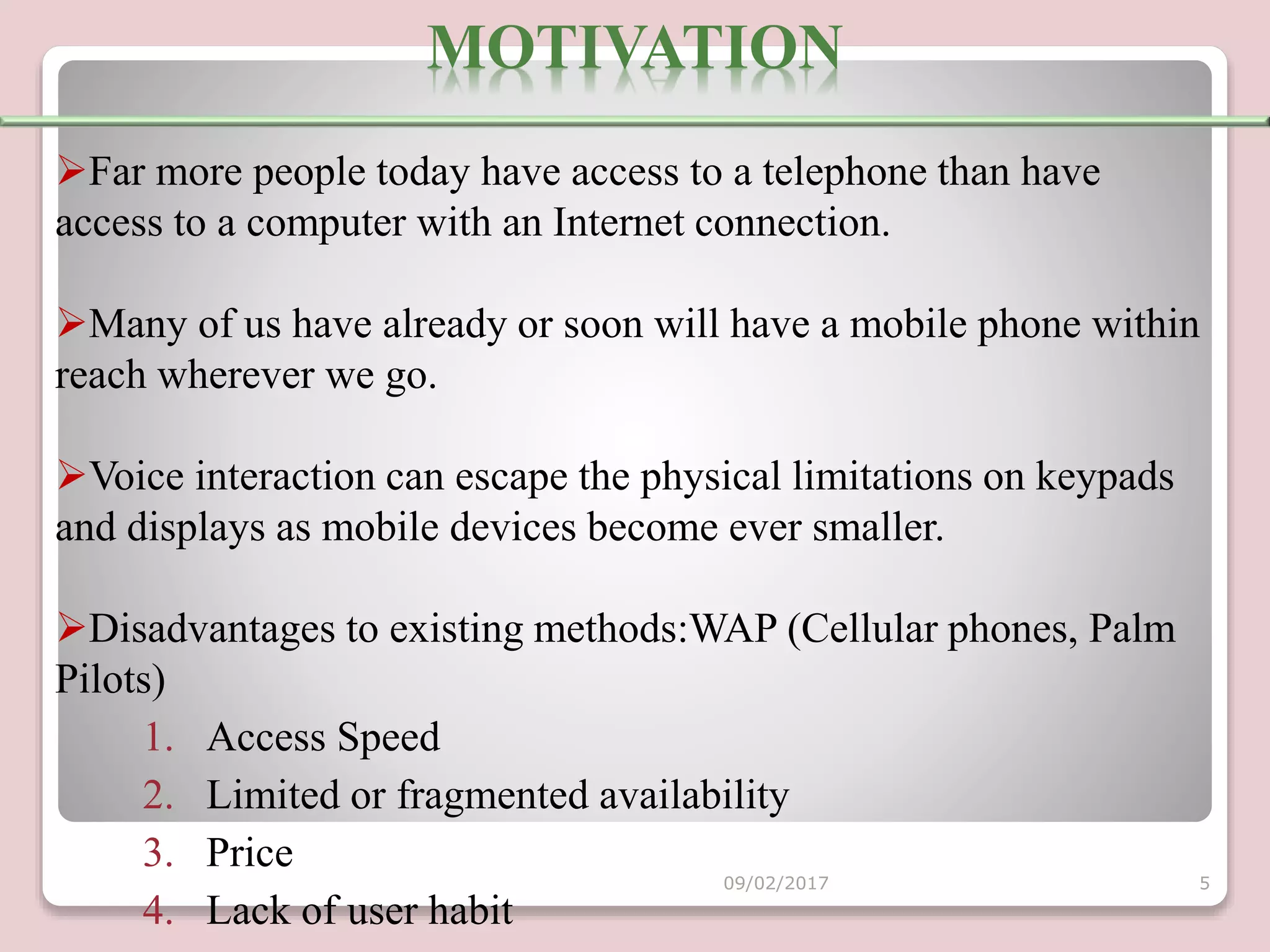 Far more people today have access to a telephone than have
access to a computer with an Internet connection.
Many of us have already or soon will have a mobile phone within
reach wherever we go.
Voice interaction can escape the physical limitations on keypads
and displays as mobile devices become ever smaller.
Disadvantages to existing methods:WAP (Cellular phones, Palm
Pilots)
1. Access Speed
2. Limited or fragmented availability
3. Price
4. Lack of user habit
MOTIVATION
09/02/2017 5
 