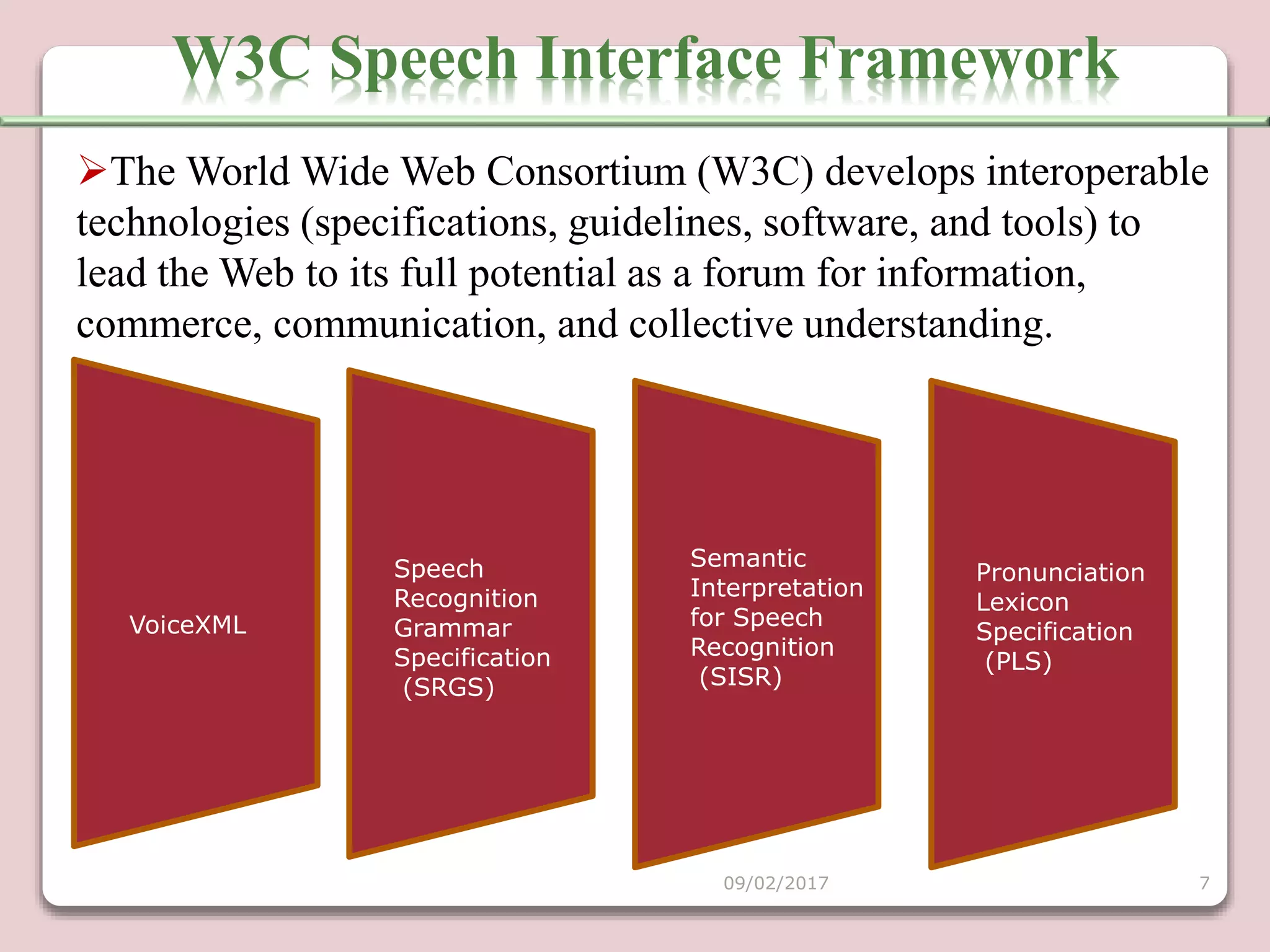 Semantic
Interpretation
for Speech
Recognition
(SISR)
Pronunciation
Lexicon
Specification
(PLS)
VoiceXML
Speech
Recognition
Grammar
Specification
(SRGS)
W3C Speech Interface Framework
09/02/2017 7
The World Wide Web Consortium (W3C) develops interoperable
technologies (specifications, guidelines, software, and tools) to
lead the Web to its full potential as a forum for information,
commerce, communication, and collective understanding.
 