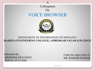 A
Colloquium
On
VOICE BROWSER
Submitted By:
ABHISHEK PRAJAPATI
Roll No.1573713001
Under the supervision of
MR. RAKESH KUMAR
DEPARTMENT OF INFORMATION TECHNOLOGY
RAJKIYA ENGINEERING COLLEGE, AMBEDKAR NAGAR (UP)-224122
09/02/2017 1
 