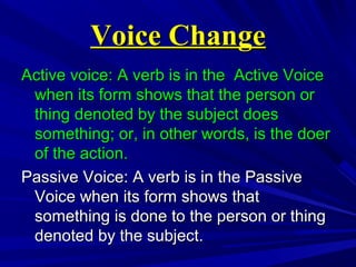 Voice ChangeVoice Change
Active voice: A verb is in the Active VoiceActive voice: A verb is in the Active Voice
when its form shows that the person orwhen its form shows that the person or
thing denoted by the subject doesthing denoted by the subject does
something; or, in other words, is the doersomething; or, in other words, is the doer
of the action.of the action.
Passive Voice: A verb is in the PassivePassive Voice: A verb is in the Passive
Voice when its form shows thatVoice when its form shows that
something is done to the person or thingsomething is done to the person or thing
denoted by the subject.denoted by the subject.
 