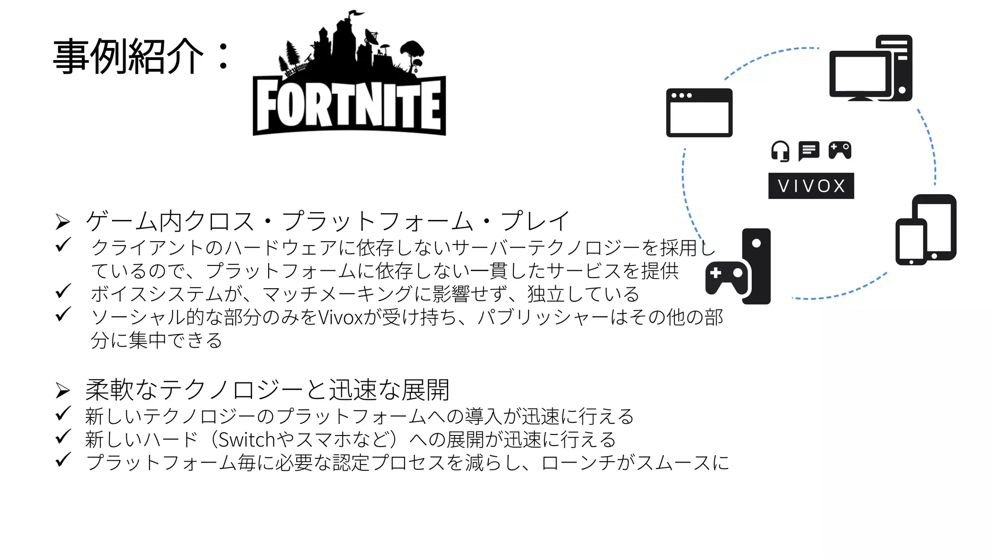 事例紹介：
 ゲーム内クロス・プラットフォーム・プレイ
 クライアントのハードウェアに依存しないサーバーテクノロジーを採用し
ているので、プラットフォームに依存しない一貫したサービスを提供
 ボイスシステムが、マッチメーキングに影響せず、独立している
 ソーシャル的な部分のみをVivoxが受け持ち、パブリッシャーはその他の部
分に集中できる
 柔軟なテクノロジーと迅速な展開
 新しいテクノロジーのプラットフォームへの導入が迅速に行える
 新しいハード（Switchやスマホなど）への展開が迅速に行える
 プラットフォーム毎に必要な認定プロセスを減らし、ローンチがスムースに
 