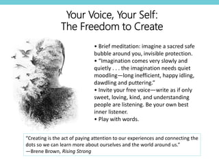 • Brief meditation: imagine a sacred safe
bubble around you, invisible protection.
• “Imagination comes very slowly and
quietly . . . the imagination needs quiet
moodling—long inefficient, happy idling,
dawdling and puttering.”
• Invite your free voice—write as if only
sweet, loving, kind, and understanding
people are listening. Be your own best
inner listener.
• Play with words.
Your Voice, Your Self:
The Freedom to Create
“Creating is the act of paying attention to our experiences and connecting the
dots so we can learn more about ourselves and the world around us.”
—Brene Brown, Rising Strong
 