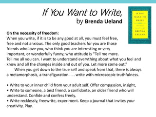 On the necessity of freedom:
When you write, if it is to be any good at all, you must feel free,
free and not anxious. The only good teachers for you are those
friends who love you, who think you are interesting or very
important, or wonderfully funny; who attitude is “Tell me more.
Tell me all you can. I want to understand everything about what you feel and
know and all the changes inside and out of you. Let more come out.”
When you get down to the true self and speak from that, there is always
a metamorphosis, a transfiguration . . . write with microscopic truthfulness.
• Write to your inner child from your adult self. Offer compassion, insight,
• Write to someone, a best friend, a confidante, an older friend who will
understand. Confide and confess freely.
• Write recklessly, freewrite, experiment. Keep a journal that invites your
creativity. Play.
If You Want to Write,
by Brenda Ueland
 
