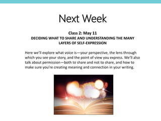 Next Week
Class 2: May 11
DECIDING WHAT TO SHARE AND UNDERSTANDING THE MANY
LAYERS OF SELF-EXPRESSION
Here we’ll explore what voice is—your perspective, the lens through
which you see your story, and the point of view you express. We’ll also
talk about permission—both to share and not to share, and how to
make sure you’re creating meaning and connection in your writing.
 