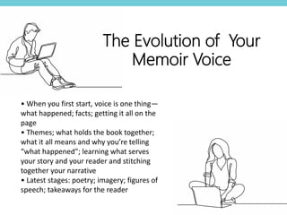 • When you first start, voice is one thing—
what happened; facts; getting it all on the
page
• Themes; what holds the book together;
what it all means and why you’re telling
“what happened”; learning what serves
your story and your reader and stitching
together your narrative
• Latest stages: poetry; imagery; figures of
speech; takeaways for the reader
The Evolution of Your
Memoir Voice
 
