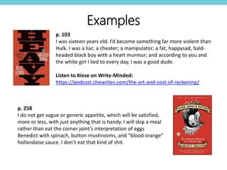 p. 103
I was sixteen years old. I’d become something far more violent than
Hulk. I was a liar; a cheater; a manipulator; a fat, happysad, bald-
headed black boy with a heart murmur; and according to you and
the white girl I lied to every day, I was a good dude.
Listen to Kiese on Write-Minded:
https://podcast.shewrites.com/the-art-and-cost-of-reckoning/
Examples
p. 258
I do not get vague or generic appetite, which will be satisfied,
more or less, with just anything that is handy. I will skip a meal
rather than eat the corner joint’s interpretation of eggs
Benedict with spinach, button mushrooms, and “blood orange”
hollandaise sauce. I don’t eat that kind of shit.
 
