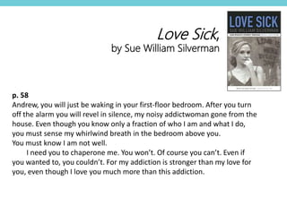 p. 58
Andrew, you will just be waking in your first-floor bedroom. After you turn
off the alarm you will revel in silence, my noisy addictwoman gone from the
house. Even though you know only a fraction of who I am and what I do,
you must sense my whirlwind breath in the bedroom above you.
You must know I am not well.
I need you to chaperone me. You won’t. Of course you can’t. Even if
you wanted to, you couldn’t. For my addiction is stronger than my love for
you, even though I love you much more than this addiction.
Love Sick,
by Sue William Silverman
 