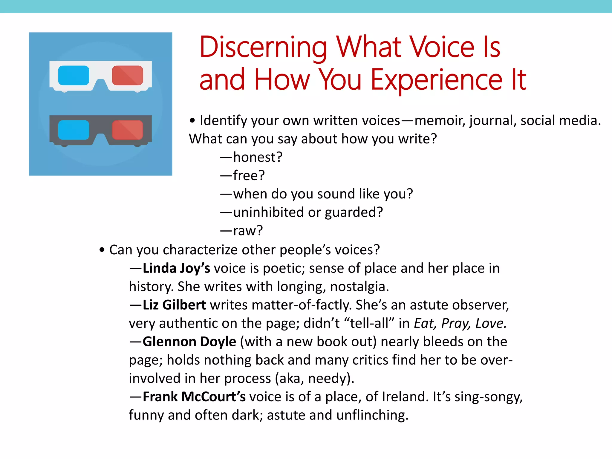 • Can you characterize other people’s voices?
—Linda Joy’s voice is poetic; sense of place and her place in
history. She writes with longing, nostalgia.
—Liz Gilbert writes matter-of-factly. She’s an astute observer,
very authentic on the page; didn’t “tell-all” in Eat, Pray, Love.
—Glennon Doyle (with a new book out) nearly bleeds on the
page; holds nothing back and many critics find her to be over-
involved in her process (aka, needy).
—Frank McCourt’s voice is of a place, of Ireland. It’s sing-songy,
funny and often dark; astute and unflinching.
Discerning What Voice Is
and How You Experience It
• Identify your own written voices—memoir, journal, social media.
What can you say about how you write?
—honest?
—free?
—when do you sound like you?
—uninhibited or guarded?
—raw?
 