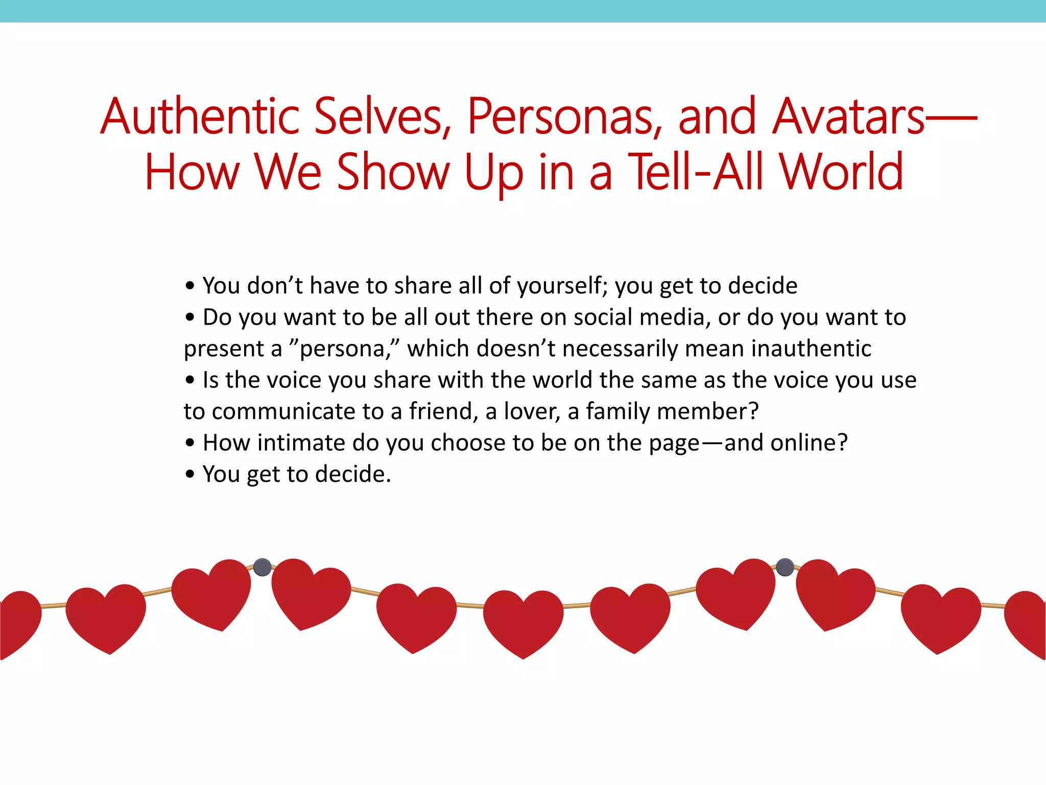 • You don’t have to share all of yourself; you get to decide
• Do you want to be all out there on social media, or do you want to
present a ”persona,” which doesn’t necessarily mean inauthentic
• Is the voice you share with the world the same as the voice you use
to communicate to a friend, a lover, a family member?
• How intimate do you choose to be on the page—and online?
• You get to decide.
Authentic Selves, Personas, and Avatars—
How We Show Up in a Tell-All World
 