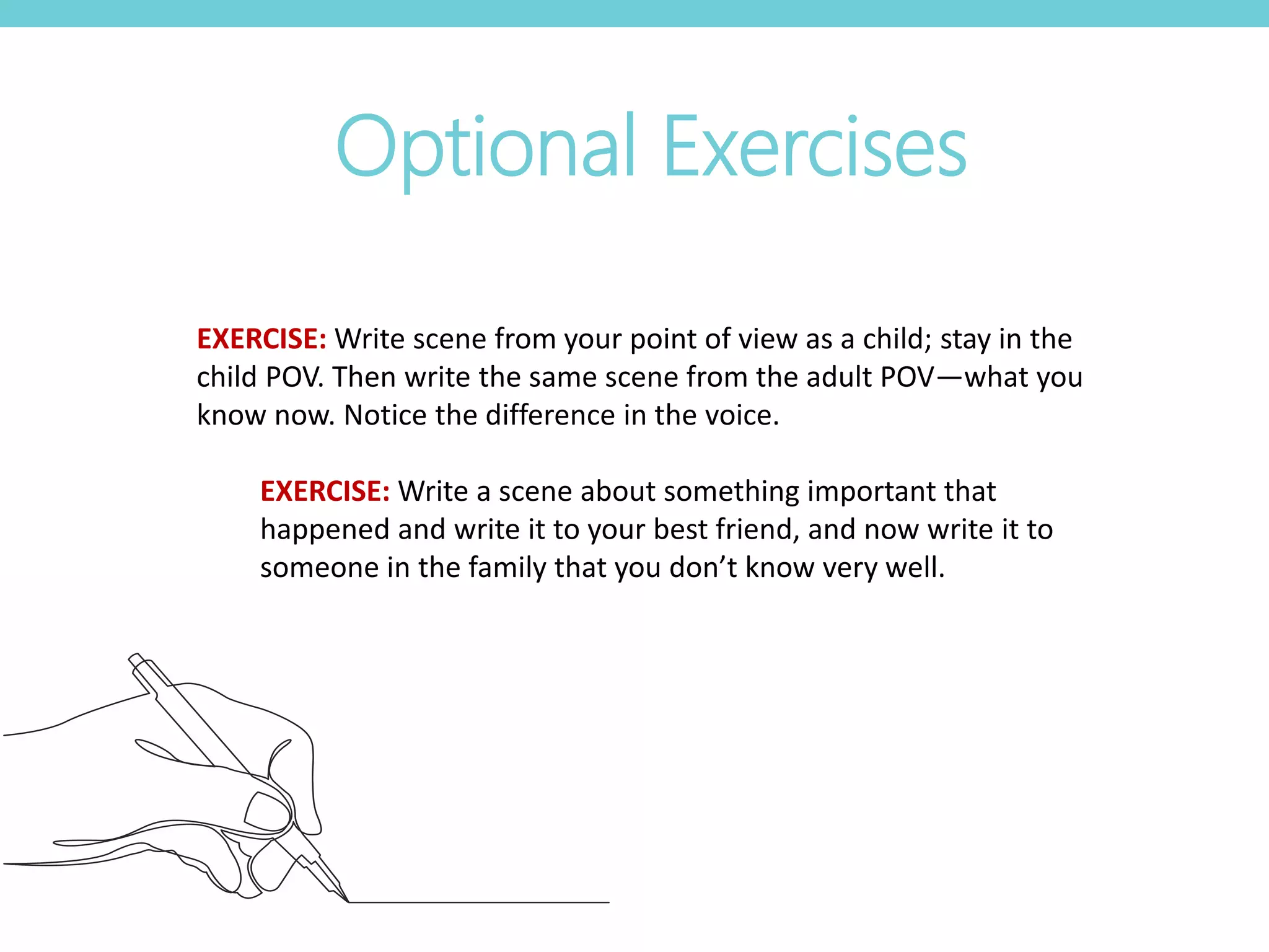 Optional Exercises
EXERCISE: Write scene from your point of view as a child; stay in the
child POV. Then write the same scene from the adult POV—what you
know now. Notice the difference in the voice.
EXERCISE: Write a scene about something important that
happened and write it to your best friend, and now write it to
someone in the family that you don’t know very well.
 