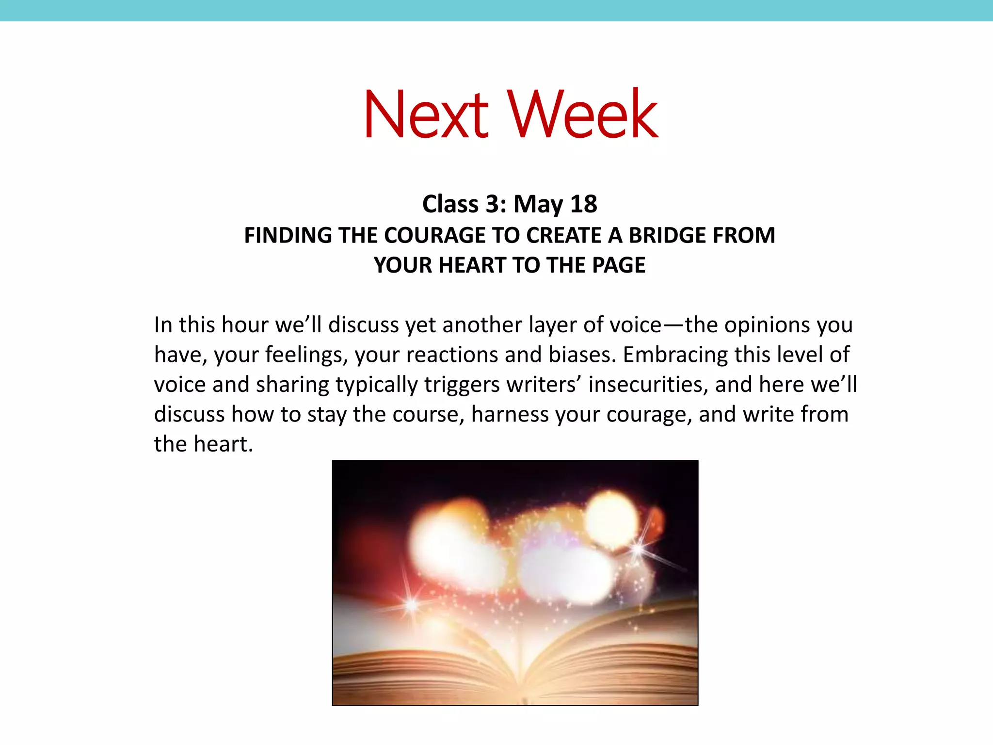Next Week
Class 3: May 18
FINDING THE COURAGE TO CREATE A BRIDGE FROM
YOUR HEART TO THE PAGE
In this hour we’ll discuss yet another layer of voice—the opinions you
have, your feelings, your reactions and biases. Embracing this level of
voice and sharing typically triggers writers’ insecurities, and here we’ll
discuss how to stay the course, harness your courage, and write from
the heart.
 