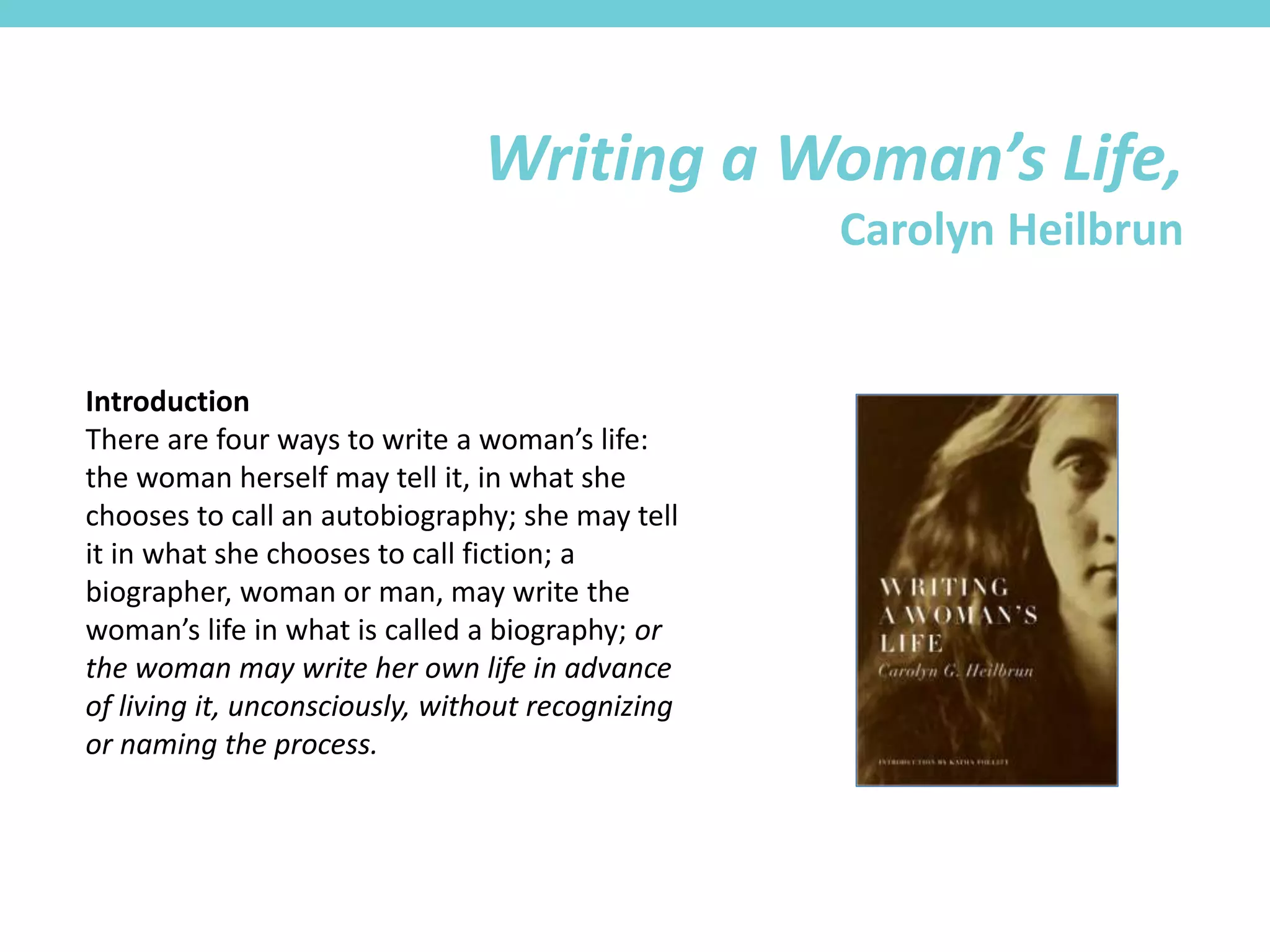 Introduction
There are four ways to write a woman’s life:
the woman herself may tell it, in what she
chooses to call an autobiography; she may tell
it in what she chooses to call fiction; a
biographer, woman or man, may write the
woman’s life in what is called a biography; or
the woman may write her own life in advance
of living it, unconsciously, without recognizing
or naming the process.
Writing a Woman’s Life,
Carolyn Heilbrun
 