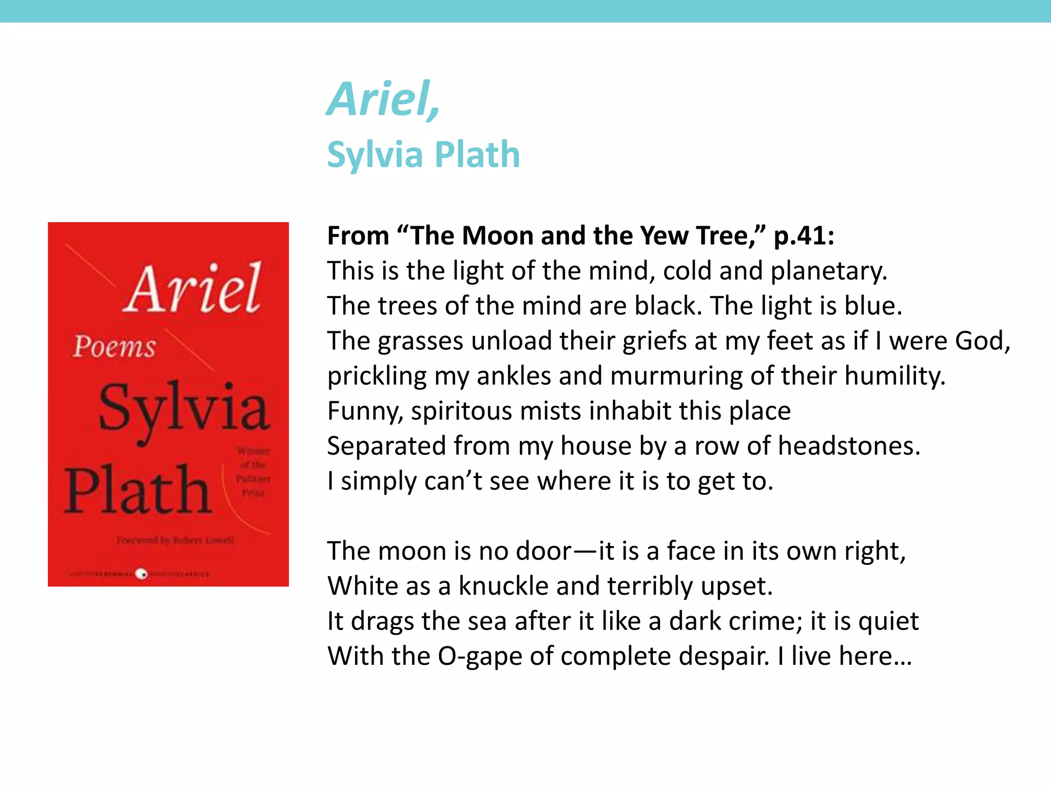 From “The Moon and the Yew Tree,” p.41:
This is the light of the mind, cold and planetary.
The trees of the mind are black. The light is blue.
The grasses unload their griefs at my feet as if I were God,
prickling my ankles and murmuring of their humility.
Funny, spiritous mists inhabit this place
Separated from my house by a row of headstones.
I simply can’t see where it is to get to.
The moon is no door—it is a face in its own right,
White as a knuckle and terribly upset.
It drags the sea after it like a dark crime; it is quiet
With the O-gape of complete despair. I live here…
Ariel,
Sylvia Plath
 