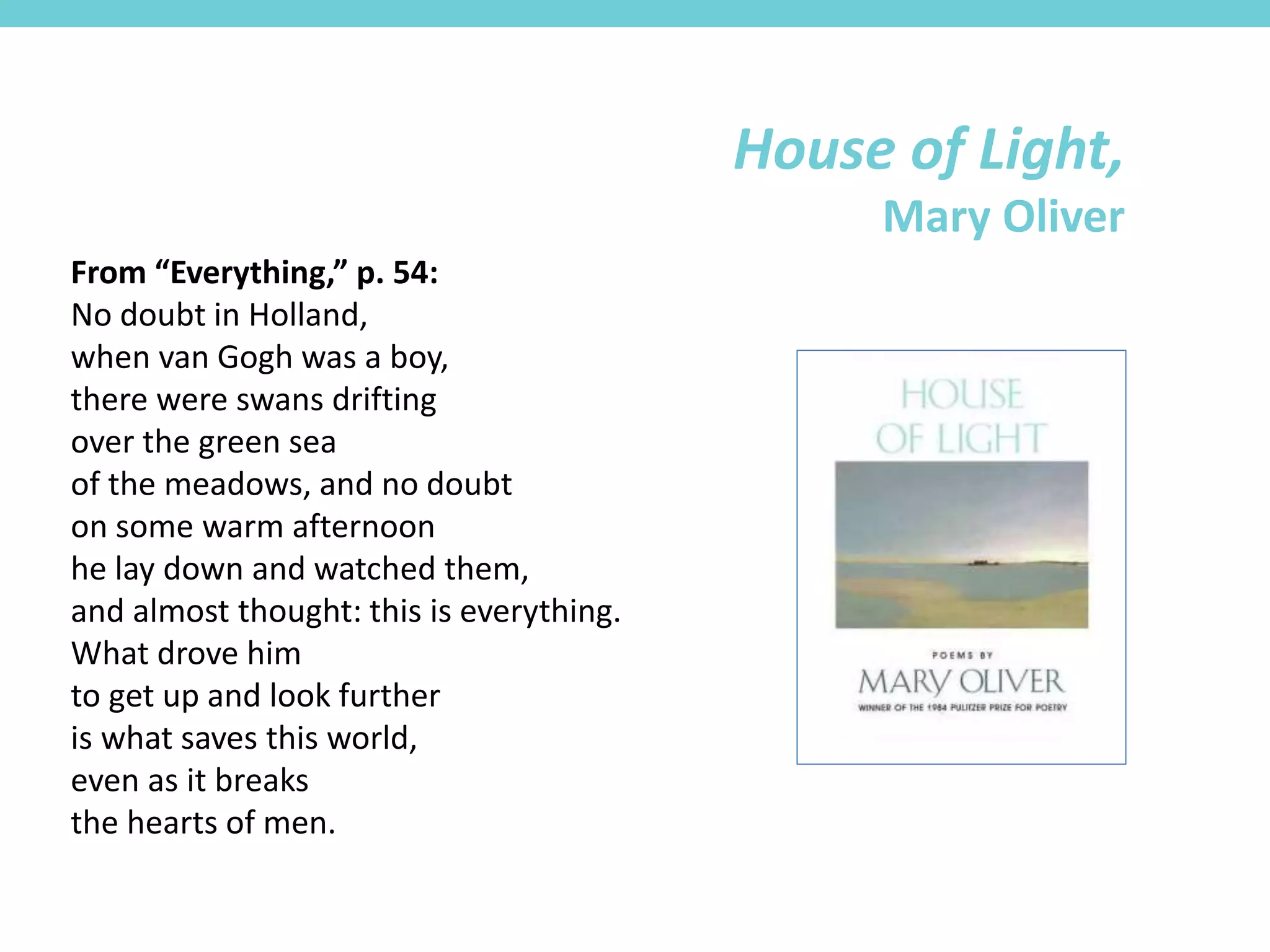 From “Everything,” p. 54:
No doubt in Holland,
when van Gogh was a boy,
there were swans drifting
over the green sea
of the meadows, and no doubt
on some warm afternoon
he lay down and watched them,
and almost thought: this is everything.
What drove him
to get up and look further
is what saves this world,
even as it breaks
the hearts of men.
House of Light,
Mary Oliver
 