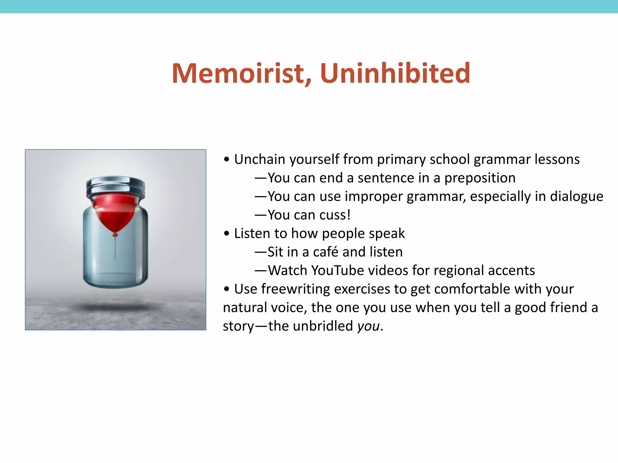 • Unchain yourself from primary school grammar lessons
—You can end a sentence in a preposition
—You can use improper grammar, especially in dialogue
—You can cuss!
• Listen to how people speak
—Sit in a café and listen
—Watch YouTube videos for regional accents
• Use freewriting exercises to get comfortable with your
natural voice, the one you use when you tell a good friend a
story—the unbridled you.
Memoirist, Uninhibited
 
