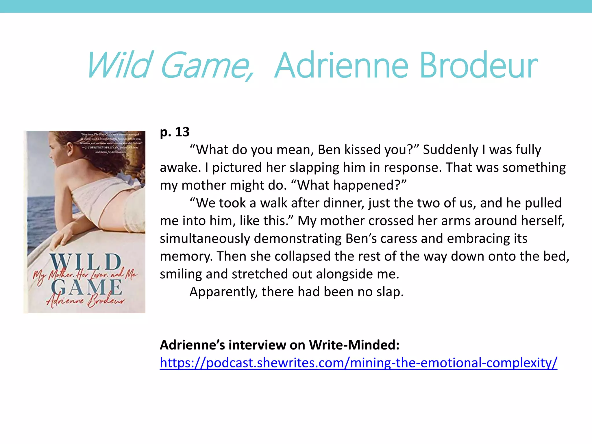 p. 13
“What do you mean, Ben kissed you?” Suddenly I was fully
awake. I pictured her slapping him in response. That was something
my mother might do. “What happened?”
“We took a walk after dinner, just the two of us, and he pulled
me into him, like this.” My mother crossed her arms around herself,
simultaneously demonstrating Ben’s caress and embracing its
memory. Then she collapsed the rest of the way down onto the bed,
smiling and stretched out alongside me.
Apparently, there had been no slap.
Adrienne’s interview on Write-Minded:
https://podcast.shewrites.com/mining-the-emotional-complexity/
Wild Game, Adrienne Brodeur
 