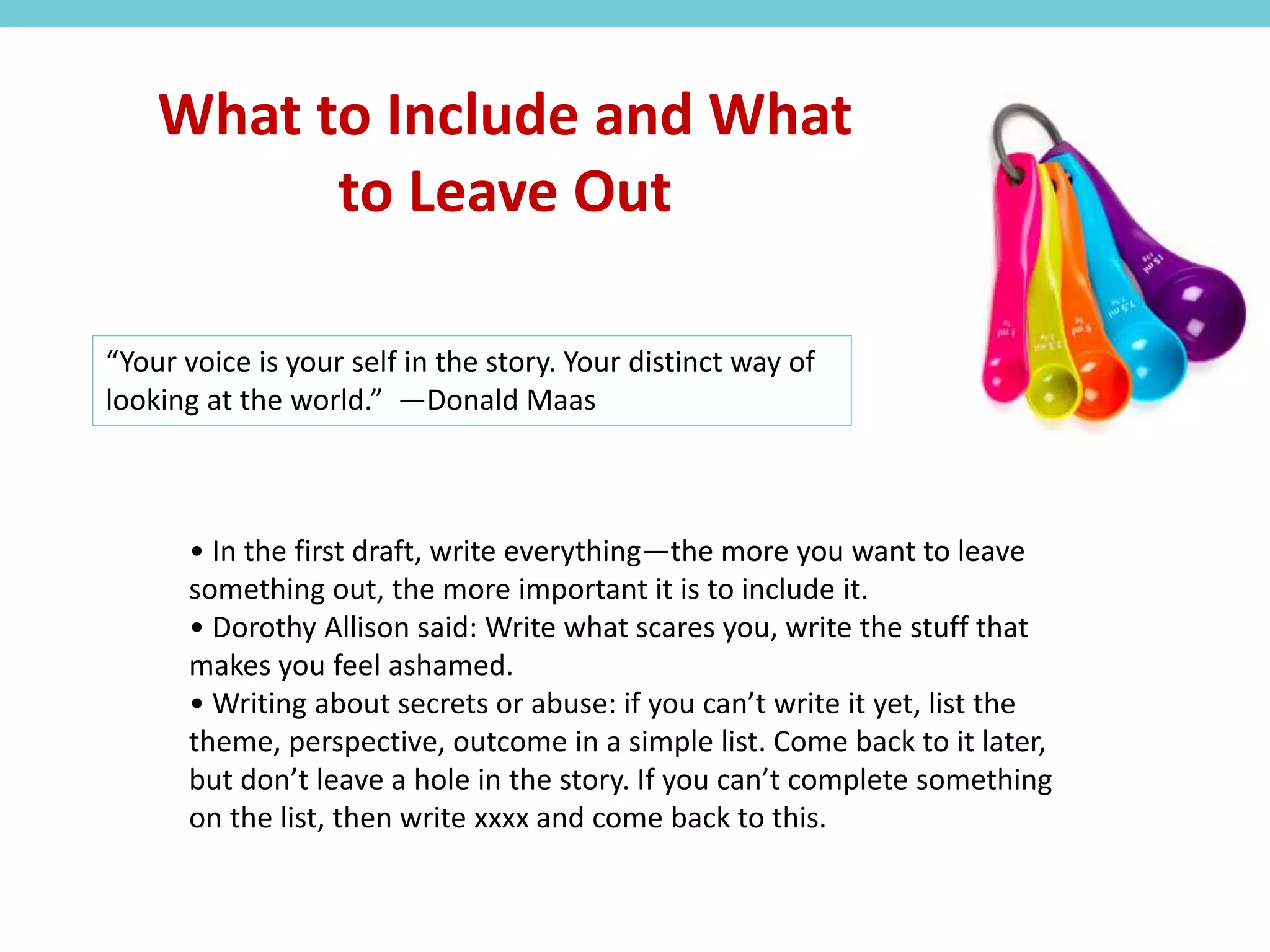 • In the first draft, write everything—the more you want to leave
something out, the more important it is to include it.
• Dorothy Allison said: Write what scares you, write the stuff that
makes you feel ashamed.
• Writing about secrets or abuse: if you can’t write it yet, list the
theme, perspective, outcome in a simple list. Come back to it later,
but don’t leave a hole in the story. If you can’t complete something
on the list, then write xxxx and come back to this.
What to Include and What
to Leave Out
“Your voice is your self in the story. Your distinct way of
looking at the world.” —Donald Maas
 