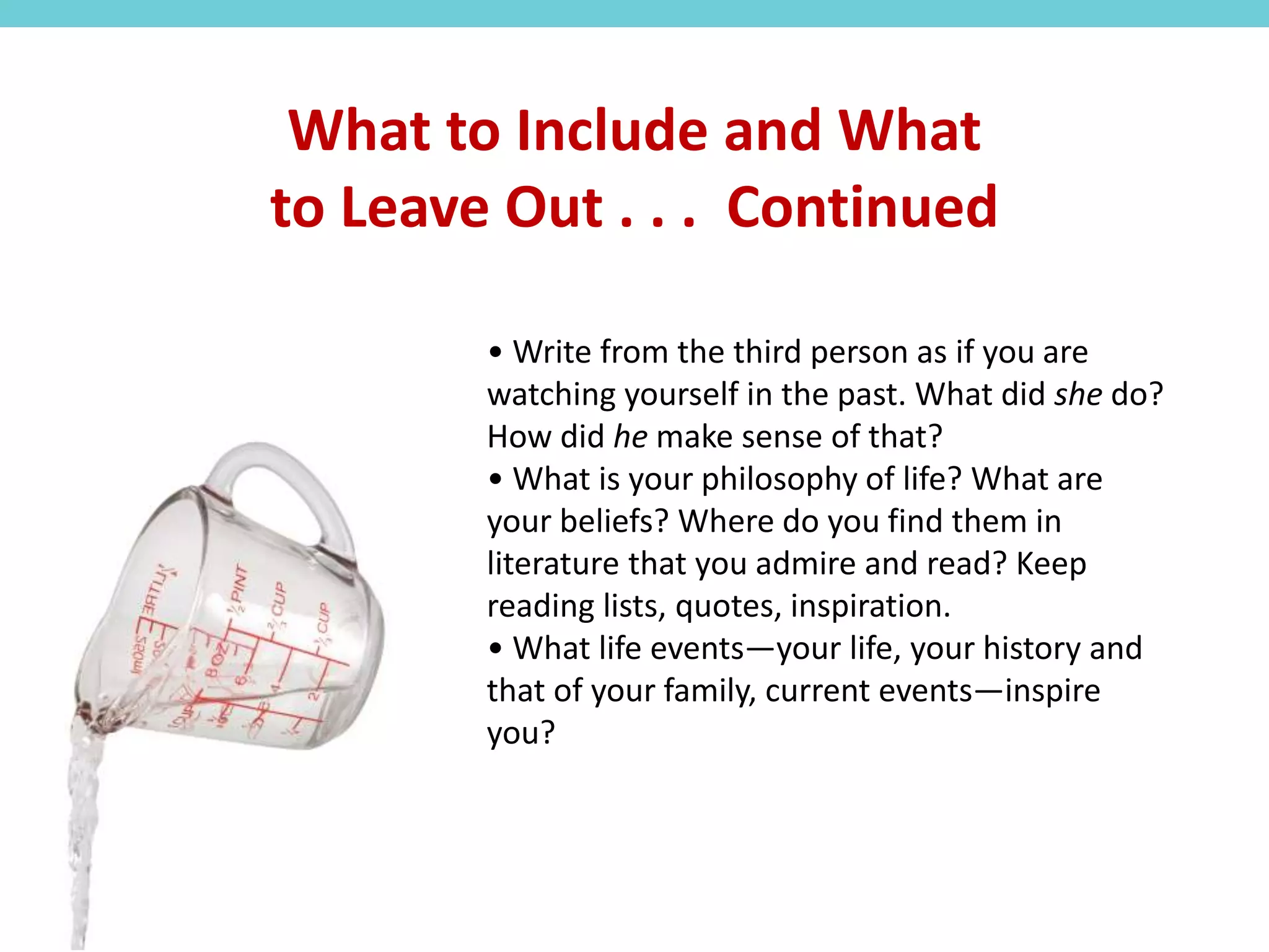 • Write from the third person as if you are
watching yourself in the past. What did she do?
How did he make sense of that?
• What is your philosophy of life? What are
your beliefs? Where do you find them in
literature that you admire and read? Keep
reading lists, quotes, inspiration.
• What life events—your life, your history and
that of your family, current events—inspire
you?
What to Include and What
to Leave Out . . . Continued
 
