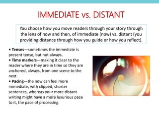 • Tenses—sometimes the immediate is
present tense, but not always.
• Time markers—making it clear to the
reader where they are in time so they are
anchored, always, from one scene to the
next.
• Pacing—the now can feel more
immediate, with clipped, shorter
sentences, whereas your more distant
writing might have a more luxurious pace
to it, the pace of processing.
IMMEDIATE vs. DISTANT
You choose how you move readers through your story through
the lens of now and then, of immediate (now) vs. distant (you
providing distance through how you guide or how you reflect).
 